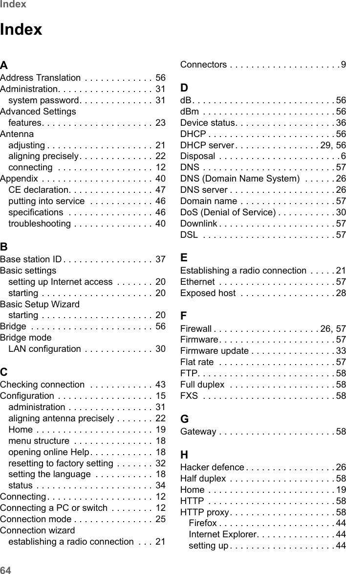 64IndexSE680 WiMAX / engbt / SE680_FUG_EN-7 / SE680_SIX.fm / 13.5.11Schablone 2005_05_02IndexAAddress Translation . . . . . . . . . . . . .  56Administration. . . . . . . . . . . . . . . . . . 31system password. . . . . . . . . . . . . . 31Advanced Settingsfeatures. . . . . . . . . . . . . . . . . . . . .  23Antennaadjusting . . . . . . . . . . . . . . . . . . . . 21aligning precisely. . . . . . . . . . . . . . 22connecting  . . . . . . . . . . . . . . . . . . 12Appendix . . . . . . . . . . . . . . . . . . . . . 40CE declaration. . . . . . . . . . . . . . . . 47putting into service  . . . . . . . . . . . . 46specifications  . . . . . . . . . . . . . . . . 46troubleshooting . . . . . . . . . . . . . . . 40BBase station ID . . . . . . . . . . . . . . . . . 37Basic settingssetting up Internet access  . . . . . . . 20starting . . . . . . . . . . . . . . . . . . . . . 20Basic Setup Wizardstarting . . . . . . . . . . . . . . . . . . . . . 20Bridge  . . . . . . . . . . . . . . . . . . . . . . . 56Bridge modeLAN configuration . . . . . . . . . . . . .  30CChecking connection  . . . . . . . . . . . . 43Configuration . . . . . . . . . . . . . . . . . . 15administration . . . . . . . . . . . . . . . . 31aligning antenna precisely . . . . . . . 22Home . . . . . . . . . . . . . . . . . . . . . . 19menu structure  . . . . . . . . . . . . . . . 18opening online Help. . . . . . . . . . . .  18resetting to factory setting . . . . . . . 32setting the language  . . . . . . . . . . .  18status . . . . . . . . . . . . . . . . . . . . . . 34Connecting. . . . . . . . . . . . . . . . . . . . 12Connecting a PC or switch  . . . . . . . . 12Connection mode . . . . . . . . . . . . . . . 25Connection wizardestablishing a radio connection  . . .  21Connectors . . . . . . . . . . . . . . . . . . . . . 9DdB. . . . . . . . . . . . . . . . . . . . . . . . . . . 56dBm . . . . . . . . . . . . . . . . . . . . . . . . . 56Device status. . . . . . . . . . . . . . . . . . . 36DHCP . . . . . . . . . . . . . . . . . . . . . . . . 56DHCP server. . . . . . . . . . . . . . . . 29, 56Disposal . . . . . . . . . . . . . . . . . . . . . . .6DNS . . . . . . . . . . . . . . . . . . . . . . . . . 57DNS (Domain Name System)  . . . . . . 26DNS server . . . . . . . . . . . . . . . . . . . . 26Domain name . . . . . . . . . . . . . . . . . . 57DoS (Denial of Service) . . . . . . . . . . . 30Downlink . . . . . . . . . . . . . . . . . . . . . . 57DSL  . . . . . . . . . . . . . . . . . . . . . . . . . 57EEstablishing a radio connection . . . . . 21Ethernet  . . . . . . . . . . . . . . . . . . . . . . 57Exposed host  . . . . . . . . . . . . . . . . . .28FFirewall . . . . . . . . . . . . . . . . . . . . 26, 57Firmware. . . . . . . . . . . . . . . . . . . . . . 57Firmware update . . . . . . . . . . . . . . . . 33Flat rate  . . . . . . . . . . . . . . . . . . . . . . 57FTP. . . . . . . . . . . . . . . . . . . . . . . . . . 58Full duplex  . . . . . . . . . . . . . . . . . . . . 58FXS  . . . . . . . . . . . . . . . . . . . . . . . . . 58GGateway . . . . . . . . . . . . . . . . . . . . . . 58HHacker defence . . . . . . . . . . . . . . . . . 26Half duplex  . . . . . . . . . . . . . . . . . . . . 58Home . . . . . . . . . . . . . . . . . . . . . . . . 19HTTP  . . . . . . . . . . . . . . . . . . . . . . . . 58HTTP proxy. . . . . . . . . . . . . . . . . . . . 58Firefox . . . . . . . . . . . . . . . . . . . . . . 44Internet Explorer. . . . . . . . . . . . . . . 44setting up . . . . . . . . . . . . . . . . . . . . 44