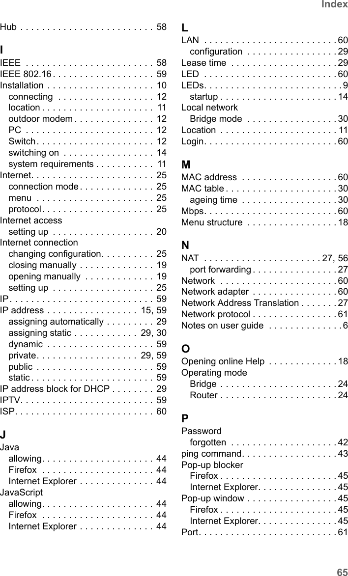 65IndexSE680 WiMAX / engbt / SE680_FUG_EN-7 / SE680_SIX.fm / 13.5.11Schablone 2005_05_02Hub . . . . . . . . . . . . . . . . . . . . . . . . . 58IIEEE  . . . . . . . . . . . . . . . . . . . . . . . . 58IEEE 802.16 . . . . . . . . . . . . . . . . . . . 59Installation . . . . . . . . . . . . . . . . . . . . 10connecting  . . . . . . . . . . . . . . . . . . 12location . . . . . . . . . . . . . . . . . . . . .  11outdoor modem . . . . . . . . . . . . . . . 12PC  . . . . . . . . . . . . . . . . . . . . . . . . 12Switch. . . . . . . . . . . . . . . . . . . . . . 12switching on  . . . . . . . . . . . . . . . . . 14system requirements . . . . . . . . . . .  11Internet. . . . . . . . . . . . . . . . . . . . . . . 25connection mode . . . . . . . . . . . . . . 25menu  . . . . . . . . . . . . . . . . . . . . . . 25protocol. . . . . . . . . . . . . . . . . . . . . 25Internet accesssetting up  . . . . . . . . . . . . . . . . . . . 20Internet connectionchanging configuration. . . . . . . . . .  25closing manually . . . . . . . . . . . . . . 19opening manually  . . . . . . . . . . . . . 19setting up  . . . . . . . . . . . . . . . . . . . 25IP. . . . . . . . . . . . . . . . . . . . . . . . . . . 59IP address . . . . . . . . . . . . . . . . .  15, 59assigning automatically . . . . . . . . . 29assigning static . . . . . . . . . . . .  29, 30dynamic  . . . . . . . . . . . . . . . . . . . . 59private. . . . . . . . . . . . . . . . . . .  29, 59public  . . . . . . . . . . . . . . . . . . . . . . 59static . . . . . . . . . . . . . . . . . . . . . . . 59IP address block for DHCP . . . . . . . . 29IPTV. . . . . . . . . . . . . . . . . . . . . . . . . 59ISP. . . . . . . . . . . . . . . . . . . . . . . . . . 60JJavaallowing. . . . . . . . . . . . . . . . . . . . . 44Firefox  . . . . . . . . . . . . . . . . . . . . . 44Internet Explorer . . . . . . . . . . . . . . 44JavaScriptallowing. . . . . . . . . . . . . . . . . . . . . 44Firefox  . . . . . . . . . . . . . . . . . . . . . 44Internet Explorer . . . . . . . . . . . . . . 44LLAN  . . . . . . . . . . . . . . . . . . . . . . . . . 60configuration  . . . . . . . . . . . . . . . . . 29Lease time  . . . . . . . . . . . . . . . . . . . . 29LED  . . . . . . . . . . . . . . . . . . . . . . . . . 60LEDs. . . . . . . . . . . . . . . . . . . . . . . . . .9startup . . . . . . . . . . . . . . . . . . . . . .14Local networkBridge mode  . . . . . . . . . . . . . . . . . 30Location  . . . . . . . . . . . . . . . . . . . . . . 11Login. . . . . . . . . . . . . . . . . . . . . . . . . 60MMAC address  . . . . . . . . . . . . . . . . . . 60MAC table . . . . . . . . . . . . . . . . . . . . . 30ageing time  . . . . . . . . . . . . . . . . . . 30Mbps. . . . . . . . . . . . . . . . . . . . . . . . . 60Menu structure  . . . . . . . . . . . . . . . . . 18NNAT  . . . . . . . . . . . . . . . . . . . . . . 27, 56port forwarding . . . . . . . . . . . . . . . . 27Network  . . . . . . . . . . . . . . . . . . . . . . 60Network adapter  . . . . . . . . . . . . . . . . 60Network Address Translation . . . . . . . 27Network protocol . . . . . . . . . . . . . . . . 61Notes on user guide  . . . . . . . . . . . . . . 6OOpening online Help  . . . . . . . . . . . . . 18Operating modeBridge . . . . . . . . . . . . . . . . . . . . . . 24Router . . . . . . . . . . . . . . . . . . . . . .24PPasswordforgotten  . . . . . . . . . . . . . . . . . . . . 42ping command. . . . . . . . . . . . . . . . . . 43Pop-up blockerFirefox . . . . . . . . . . . . . . . . . . . . . . 45Internet Explorer. . . . . . . . . . . . . . . 45Pop-up window . . . . . . . . . . . . . . . . . 45Firefox . . . . . . . . . . . . . . . . . . . . . . 45Internet Explorer. . . . . . . . . . . . . . . 45Port. . . . . . . . . . . . . . . . . . . . . . . . . . 61