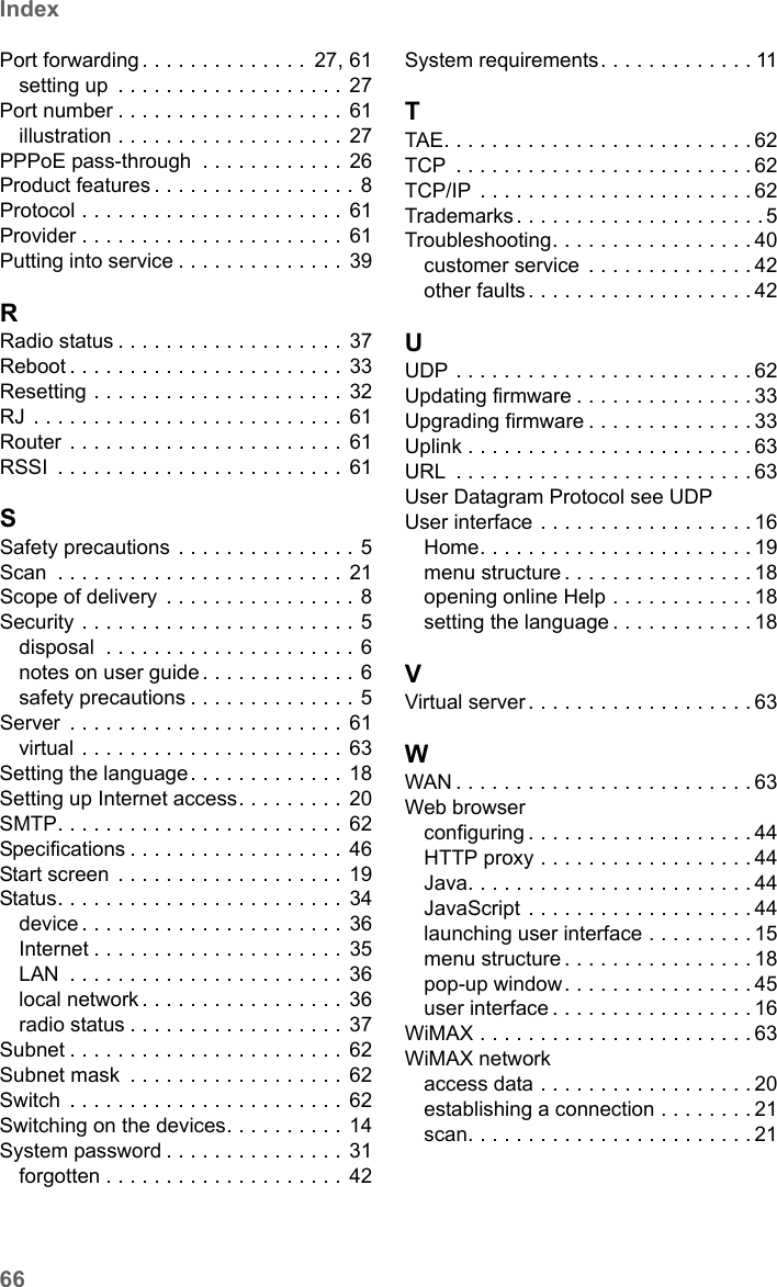 66IndexSE680 WiMAX / engbt / SE680_FUG_EN-7 / SE680_SIX.fm / 13.5.11Schablone 2005_05_02Port forwarding . . . . . . . . . . . . . .  27, 61setting up  . . . . . . . . . . . . . . . . . . . 27Port number . . . . . . . . . . . . . . . . . . . 61illustration . . . . . . . . . . . . . . . . . . . 27PPPoE pass-through  . . . . . . . . . . . .  26Product features . . . . . . . . . . . . . . . . . 8Protocol . . . . . . . . . . . . . . . . . . . . . . 61Provider . . . . . . . . . . . . . . . . . . . . . . 61Putting into service . . . . . . . . . . . . . . 39RRadio status . . . . . . . . . . . . . . . . . . . 37Reboot . . . . . . . . . . . . . . . . . . . . . . . 33Resetting . . . . . . . . . . . . . . . . . . . . .  32RJ . . . . . . . . . . . . . . . . . . . . . . . . . .  61Router . . . . . . . . . . . . . . . . . . . . . . .  61RSSI  . . . . . . . . . . . . . . . . . . . . . . . . 61SSafety precautions  . . . . . . . . . . . . . . . 5Scan  . . . . . . . . . . . . . . . . . . . . . . . . 21Scope of delivery  . . . . . . . . . . . . . . . . 8Security . . . . . . . . . . . . . . . . . . . . . . . 5disposal  . . . . . . . . . . . . . . . . . . . . . 6notes on user guide . . . . . . . . . . . . . 6safety precautions . . . . . . . . . . . . . . 5Server  . . . . . . . . . . . . . . . . . . . . . . . 61virtual . . . . . . . . . . . . . . . . . . . . . . 63Setting the language. . . . . . . . . . . . . 18Setting up Internet access. . . . . . . . . 20SMTP. . . . . . . . . . . . . . . . . . . . . . . .  62Specifications . . . . . . . . . . . . . . . . . .  46Start screen  . . . . . . . . . . . . . . . . . . . 19Status. . . . . . . . . . . . . . . . . . . . . . . . 34device . . . . . . . . . . . . . . . . . . . . . . 36Internet . . . . . . . . . . . . . . . . . . . . . 35LAN  . . . . . . . . . . . . . . . . . . . . . . . 36local network . . . . . . . . . . . . . . . . . 36radio status . . . . . . . . . . . . . . . . . . 37Subnet . . . . . . . . . . . . . . . . . . . . . . . 62Subnet mask  . . . . . . . . . . . . . . . . . . 62Switch  . . . . . . . . . . . . . . . . . . . . . . . 62Switching on the devices. . . . . . . . . . 14System password . . . . . . . . . . . . . . . 31forgotten . . . . . . . . . . . . . . . . . . . . 42System requirements. . . . . . . . . . . . . 11TTAE. . . . . . . . . . . . . . . . . . . . . . . . . . 62TCP  . . . . . . . . . . . . . . . . . . . . . . . . . 62TCP/IP  . . . . . . . . . . . . . . . . . . . . . . . 62Trademarks. . . . . . . . . . . . . . . . . . . . .5Troubleshooting. . . . . . . . . . . . . . . . . 40customer service  . . . . . . . . . . . . . . 42other faults . . . . . . . . . . . . . . . . . . . 42UUDP . . . . . . . . . . . . . . . . . . . . . . . . . 62Updating firmware . . . . . . . . . . . . . . . 33Upgrading firmware . . . . . . . . . . . . . . 33Uplink . . . . . . . . . . . . . . . . . . . . . . . . 63URL  . . . . . . . . . . . . . . . . . . . . . . . . . 63User Datagram Protocol see UDPUser interface . . . . . . . . . . . . . . . . . . 16Home. . . . . . . . . . . . . . . . . . . . . . . 19menu structure . . . . . . . . . . . . . . . . 18opening online Help . . . . . . . . . . . . 18setting the language . . . . . . . . . . . . 18VVirtual server. . . . . . . . . . . . . . . . . . .63WWAN . . . . . . . . . . . . . . . . . . . . . . . . . 63Web browserconfiguring . . . . . . . . . . . . . . . . . . . 44HTTP proxy . . . . . . . . . . . . . . . . . . 44Java. . . . . . . . . . . . . . . . . . . . . . . . 44JavaScript . . . . . . . . . . . . . . . . . . . 44launching user interface . . . . . . . . . 15menu structure . . . . . . . . . . . . . . . . 18pop-up window. . . . . . . . . . . . . . . . 45user interface . . . . . . . . . . . . . . . . . 16WiMAX . . . . . . . . . . . . . . . . . . . . . . . 63WiMAX networkaccess data . . . . . . . . . . . . . . . . . . 20establishing a connection . . . . . . . . 21scan. . . . . . . . . . . . . . . . . . . . . . . . 21