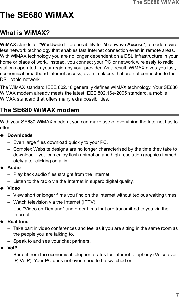 7The SE680 WiMAXSE680 WiMAX / engbt / SE680_FUG_EN-7 / Product_intro.fm / 13.5.11Schablone 2011_04_07The SE680 WiMAX What is WiMAX?WiMAX stands for &quot;Worldwide Interoperability for Microwave Access&quot;, a modern wire-less network technology that enables fast Internet connection even in remote areas. With WiMAX technology you are no longer dependent on a DSL infrastructure in your home or place of work. Instead, you connect your PC or network wirelessly to radio stations operated in your region by your provider. As a result, WiMAX gives you fast, economical broadband Internet access, even in places that are not connected to the DSL cable network. The WiMAX standard IEEE 802.16 generally defines WiMAX technology. Your SE680 WiMAX modem already meets the latest IEEE 802.16e-2005 standard, a mobile WiMAX standard that offers many extra possibilities. The SE680 WiMAX modemWith your SE680 WiMAX modem, you can make use of everything the Internet has to offer:Downloads – Even large files download quickly to your PC.– Complex Website designs are no longer characterised by the time they take to download – you can enjoy flash animation and high-resolution graphics immedi-ately after clicking on a link. Audio – Play back audio files straight from the Internet. – Listen to the radio via the Internet in superb digital quality.Video – View short or longer films you find on the Internet without tedious waiting times. – Watch television via the Internet (IPTV).– Use &quot;Video on Demand&quot; and order films that are transmitted to you via the Internet.Real time – Take part in video conferences and feel as if you are sitting in the same room as the people you are talking to. – Speak to and see your chat partners.VoIP – Benefit from the economical telephone rates for Internet telephony (Voice over IP, VoIP). Your PC does not even need to be switched on.
