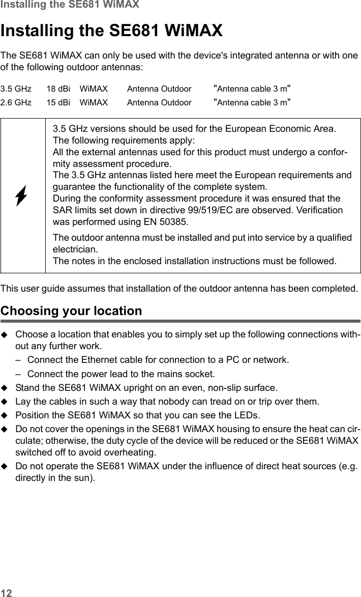 12Installing the SE681 WiMAXSE681 WiMAX / engbt / SE681_FUG_EN_9 / Installation.fm / 18.5.11Schablone 2011_04_07Installing the SE681 WiMAX The SE681 WiMAX can only be used with the device&apos;s integrated antenna or with one of the following outdoor antennas:This user guide assumes that installation of the outdoor antenna has been completed. Choosing your locationChoose a location that enables you to simply set up the following connections with-out any further work. – Connect the Ethernet cable for connection to a PC or network. – Connect the power lead to the mains socket. Stand the SE681 WiMAX upright on an even, non-slip surface. Lay the cables in such a way that nobody can tread on or trip over them.Position the SE681 WiMAX so that you can see the LEDs.Do not cover the openings in the SE681 WiMAX housing to ensure the heat can cir-culate; otherwise, the duty cycle of the device will be reduced or the SE681 WiMAX switched off to avoid overheating. Do not operate the SE681 WiMAX under the influence of direct heat sources (e.g. directly in the sun). 3.5 GHz 18 dBi WiMAX Antenna Outdoor &quot;Antenna cable 3 m&quot;2.6 GHz 15 dBi WiMAX Antenna Outdoor &quot;Antenna cable 3 m&quot;3.5 GHz versions should be used for the European Economic Area.The following requirements apply:All the external antennas used for this product must undergo a confor-mity assessment procedure. The 3.5 GHz antennas listed here meet the European requirements and guarantee the functionality of the complete system.During the conformity assessment procedure it was ensured that the SAR limits set down in directive 99/519/EC are observed. Verification was performed using EN 50385. The outdoor antenna must be installed and put into service by a qualified electrician.The notes in the enclosed installation instructions must be followed.