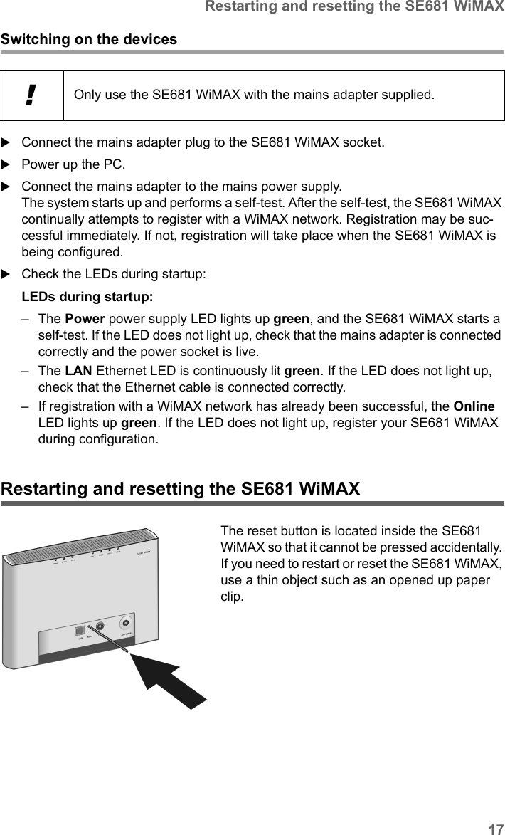 17Restarting and resetting the SE681 WiMAXSE681 WiMAX / engbt / SE681_FUG_EN_9 / Installation.fm / 18.5.11Schablone 2011_04_07Switching on the devicesConnect the mains adapter plug to the SE681 WiMAX socket.Power up the PC.Connect the mains adapter to the mains power supply. The system starts up and performs a self-test. After the self-test, the SE681 WiMAX continually attempts to register with a WiMAX network. Registration may be suc-cessful immediately. If not, registration will take place when the SE681 WiMAX is being configured.Check the LEDs during startup:LEDs during startup: –The Power power supply LED lights up green, and the SE681 WiMAX starts a self-test. If the LED does not light up, check that the mains adapter is connected correctly and the power socket is live.–The LAN Ethernet LED is continuously lit green. If the LED does not light up, check that the Ethernet cable is connected correctly.– If registration with a WiMAX network has already been successful, the Online LED lights up green. If the LED does not light up, register your SE681 WiMAX during configuration.Restarting and resetting the SE681 WiMAX!Only use the SE681 WiMAX with the mains adapter supplied. The reset button is located inside the SE681 WiMAX so that it cannot be pressed accidentally. If you need to restart or reset the SE681 WiMAX, use a thin object such as an opened up paper clip.