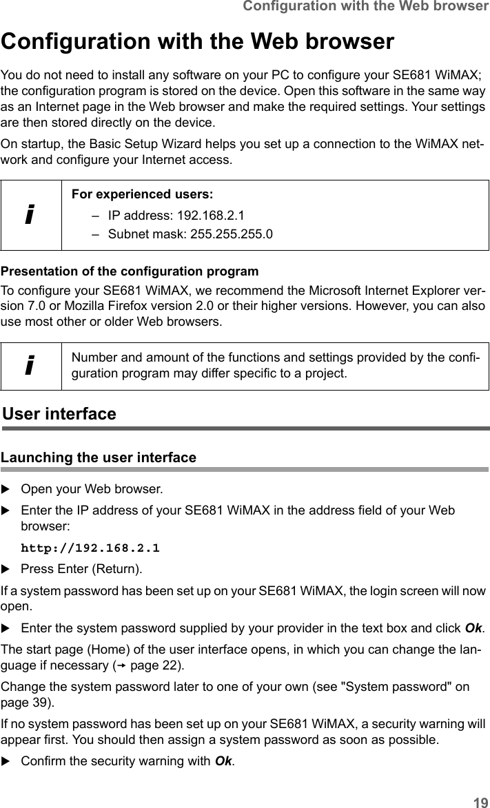 19Configuration with the Web browserSE681 WiMAX / engbt / SE681_FUG_EN_9 / Basic_configuration.fm / 18.5.11Schablone 2011_04_07Configuration with the Web browserYou do not need to install any software on your PC to configure your SE681 WiMAX; the configuration program is stored on the device. Open this software in the same way as an Internet page in the Web browser and make the required settings. Your settings are then stored directly on the device. On startup, the Basic Setup Wizard helps you set up a connection to the WiMAX net-work and configure your Internet access.Presentation of the configuration programTo configure your SE681 WiMAX, we recommend the Microsoft Internet Explorer ver-sion 7.0 or Mozilla Firefox version 2.0 or their higher versions. However, you can also use most other or older Web browsers.Launching the user interfaceOpen your Web browser.Enter the IP address of your SE681 WiMAX in the address field of your Web browser:http://192.168.2.1 Press Enter (Return).If a system password has been set up on your SE681 WiMAX, the login screen will now open. Enter the system password supplied by your provider in the text box and click Ok. The start page (Home) of the user interface opens, in which you can change the lan-guage if necessary (page 22).Change the system password later to one of your own (see &quot;System password&quot; on page 39). If no system password has been set up on your SE681 WiMAX, a security warning will appear first. You should then assign a system password as soon as possible.Confirm the security warning with Ok. iFor experienced users: – IP address: 192.168.2.1– Subnet mask: 255.255.255.0iNumber and amount of the functions and settings provided by the confi-guration program may differ specific to a project.User interface