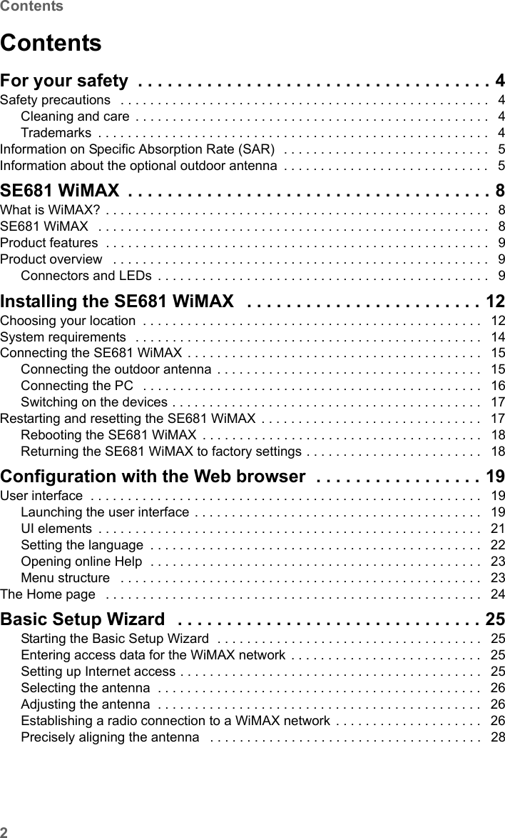 2ContentsSE681 WiMAX / engbt / SE681_FUG_EN_9 / SX682_SE681IVZ.fm / 18.5.11Schablone 2011_04_07ContentsFor your safety . . . . . . . . . . . . . . . . . . . . . . . . . . . . . . . . . . . . 4Safety precautions  . . . . . . . . . . . . . . . . . . . . . . . . . . . . . . . . . . . . . . . . . . . . . . . . . .  4Cleaning and care . . . . . . . . . . . . . . . . . . . . . . . . . . . . . . . . . . . . . . . . . . . . . . . .  4Trademarks . . . . . . . . . . . . . . . . . . . . . . . . . . . . . . . . . . . . . . . . . . . . . . . . . . . . .  4Information on Specific Absorption Rate (SAR)  . . . . . . . . . . . . . . . . . . . . . . . . . . . .  5Information about the optional outdoor antenna . . . . . . . . . . . . . . . . . . . . . . . . . . . .  5SE681 WiMAX . . . . . . . . . . . . . . . . . . . . . . . . . . . . . . . . . . . . . 8What is WiMAX? . . . . . . . . . . . . . . . . . . . . . . . . . . . . . . . . . . . . . . . . . . . . . . . . . . . .  8SE681 WiMAX  . . . . . . . . . . . . . . . . . . . . . . . . . . . . . . . . . . . . . . . . . . . . . . . . . . . . .  8Product features  . . . . . . . . . . . . . . . . . . . . . . . . . . . . . . . . . . . . . . . . . . . . . . . . . . . .  9Product overview  . . . . . . . . . . . . . . . . . . . . . . . . . . . . . . . . . . . . . . . . . . . . . . . . . . .  9Connectors and LEDs . . . . . . . . . . . . . . . . . . . . . . . . . . . . . . . . . . . . . . . . . . . . .  9Installing the SE681 WiMAX  . . . . . . . . . . . . . . . . . . . . . . . . 12Choosing your location . . . . . . . . . . . . . . . . . . . . . . . . . . . . . . . . . . . . . . . . . . . . . .  12System requirements  . . . . . . . . . . . . . . . . . . . . . . . . . . . . . . . . . . . . . . . . . . . . . . .  14Connecting the SE681 WiMAX . . . . . . . . . . . . . . . . . . . . . . . . . . . . . . . . . . . . . . . .  15Connecting the outdoor antenna . . . . . . . . . . . . . . . . . . . . . . . . . . . . . . . . . . . .  15Connecting the PC  . . . . . . . . . . . . . . . . . . . . . . . . . . . . . . . . . . . . . . . . . . . . . .  16Switching on the devices . . . . . . . . . . . . . . . . . . . . . . . . . . . . . . . . . . . . . . . . . .  17Restarting and resetting the SE681 WiMAX . . . . . . . . . . . . . . . . . . . . . . . . . . . . . .  17Rebooting the SE681 WiMAX . . . . . . . . . . . . . . . . . . . . . . . . . . . . . . . . . . . . . .  18Returning the SE681 WiMAX to factory settings . . . . . . . . . . . . . . . . . . . . . . . .  18Configuration with the Web browser  . . . . . . . . . . . . . . . . . 19User interface  . . . . . . . . . . . . . . . . . . . . . . . . . . . . . . . . . . . . . . . . . . . . . . . . . . . . .  19Launching the user interface . . . . . . . . . . . . . . . . . . . . . . . . . . . . . . . . . . . . . . .  19UI elements . . . . . . . . . . . . . . . . . . . . . . . . . . . . . . . . . . . . . . . . . . . . . . . . . . . .  21Setting the language . . . . . . . . . . . . . . . . . . . . . . . . . . . . . . . . . . . . . . . . . . . . .  22Opening online Help  . . . . . . . . . . . . . . . . . . . . . . . . . . . . . . . . . . . . . . . . . . . . .  23Menu structure  . . . . . . . . . . . . . . . . . . . . . . . . . . . . . . . . . . . . . . . . . . . . . . . . .  23The Home page  . . . . . . . . . . . . . . . . . . . . . . . . . . . . . . . . . . . . . . . . . . . . . . . . . . .  24Basic Setup Wizard  . . . . . . . . . . . . . . . . . . . . . . . . . . . . . . . 25Starting the Basic Setup Wizard  . . . . . . . . . . . . . . . . . . . . . . . . . . . . . . . . . . . .  25Entering access data for the WiMAX network . . . . . . . . . . . . . . . . . . . . . . . . . .  25Setting up Internet access . . . . . . . . . . . . . . . . . . . . . . . . . . . . . . . . . . . . . . . . .  25Selecting the antenna . . . . . . . . . . . . . . . . . . . . . . . . . . . . . . . . . . . . . . . . . . . .  26Adjusting the antenna . . . . . . . . . . . . . . . . . . . . . . . . . . . . . . . . . . . . . . . . . . . .  26Establishing a radio connection to a WiMAX network . . . . . . . . . . . . . . . . . . . .  26Precisely aligning the antenna  . . . . . . . . . . . . . . . . . . . . . . . . . . . . . . . . . . . . .  28