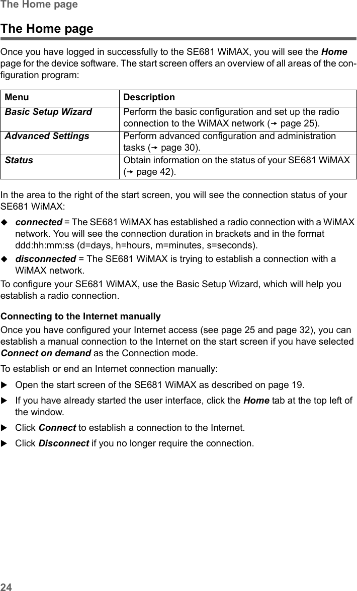 24The Home pageSE681 WiMAX / engbt / SE681_FUG_EN_9 / Basic_configuration.fm / 18.5.11Schablone 2011_04_07The Home pageOnce you have logged in successfully to the SE681 WiMAX, you will see the Home page for the device software. The start screen offers an overview of all areas of the con-figuration program:In the area to the right of the start screen, you will see the connection status of your SE681 WiMAX: connected = The SE681 WiMAX has established a radio connection with a WiMAX network. You will see the connection duration in brackets and in the format ddd:hh:mm:ss (d=days, h=hours, m=minutes, s=seconds).disconnected = The SE681 WiMAX is trying to establish a connection with a WiMAX network. To configure your SE681 WiMAX, use the Basic Setup Wizard, which will help you establish a radio connection.Connecting to the Internet manuallyOnce you have configured your Internet access (see page 25 and page 32), you can establish a manual connection to the Internet on the start screen if you have selected Connect on demand as the Connection mode.To establish or end an Internet connection manually:Open the start screen of the SE681 WiMAX as described on page 19.If you have already started the user interface, click the Home tab at the top left of the window.Click Connect to establish a connection to the Internet.Click Disconnect if you no longer require the connection.Menu DescriptionBasic Setup Wizard  Perform the basic configuration and set up the radio connection to the WiMAX network (page 25).Advanced Settings  Perform advanced configuration and administration tasks (page 30).Status  Obtain information on the status of your SE681 WiMAX (page 42). 