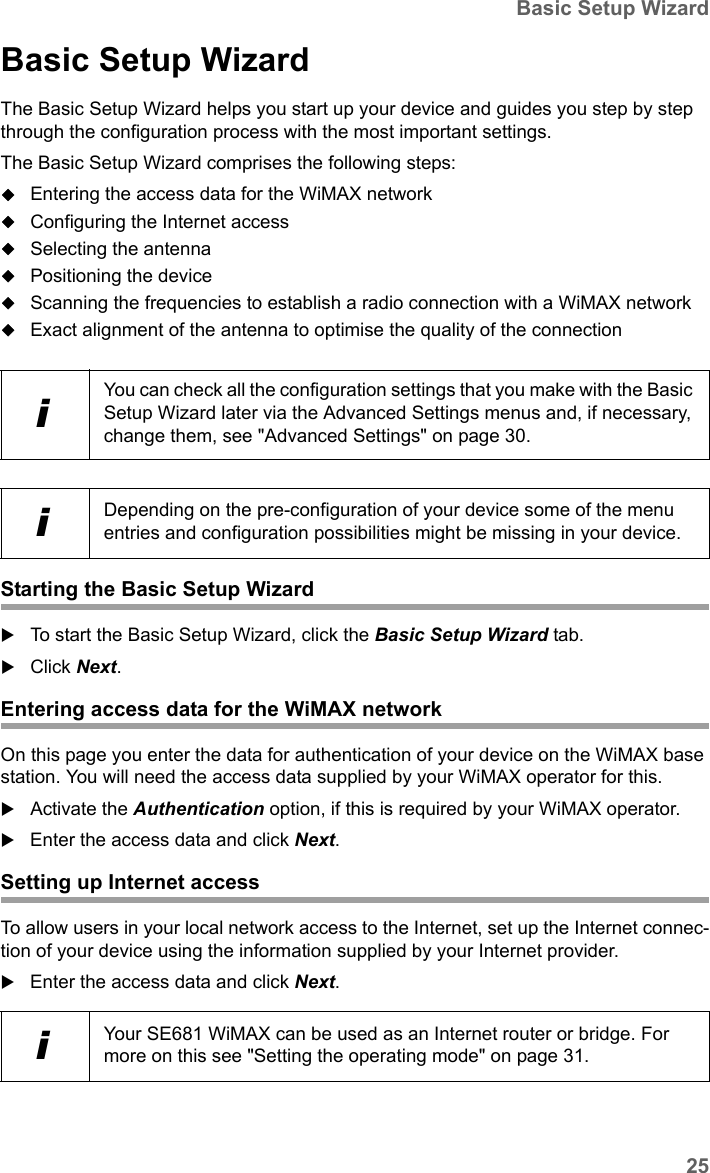 25Basic Setup WizardSE681 WiMAX / engbt / SE681_FUG_EN_9 / Basic_configuration.fm / 18.5.11Schablone 2011_04_07Basic Setup WizardThe Basic Setup Wizard helps you start up your device and guides you step by step through the configuration process with the most important settings.The Basic Setup Wizard comprises the following steps:Entering the access data for the WiMAX networkConfiguring the Internet accessSelecting the antennaPositioning the deviceScanning the frequencies to establish a radio connection with a WiMAX networkExact alignment of the antenna to optimise the quality of the connectionStarting the Basic Setup WizardTo start the Basic Setup Wizard, click the Basic Setup Wizard tab.Click Next.Entering access data for the WiMAX networkOn this page you enter the data for authentication of your device on the WiMAX base station. You will need the access data supplied by your WiMAX operator for this.Activate the Authentication option, if this is required by your WiMAX operator.Enter the access data and click Next.Setting up Internet accessTo allow users in your local network access to the Internet, set up the Internet connec-tion of your device using the information supplied by your Internet provider.Enter the access data and click Next.iYou can check all the configuration settings that you make with the Basic Setup Wizard later via the Advanced Settings menus and, if necessary, change them, see &quot;Advanced Settings&quot; on page 30.iDepending on the pre-configuration of your device some of the menu entries and configuration possibilities might be missing in your device.iYour SE681 WiMAX can be used as an Internet router or bridge. For more on this see &quot;Setting the operating mode&quot; on page 31.