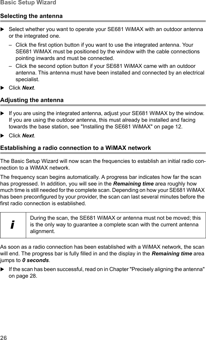 26Basic Setup WizardSE681 WiMAX / engbt / SE681_FUG_EN_9 / Basic_configuration.fm / 18.5.11Schablone 2011_04_07Selecting the antennaSelect whether you want to operate your SE681 WiMAX with an outdoor antenna or the integrated one. – Click the first option button if you want to use the integrated antenna. Your SE681 WiMAX must be positioned by the window with the cable connections pointing inwards and must be connected.– Click the second option button if your SE681 WiMAX came with an outdoor antenna. This antenna must have been installed and connected by an electrical specialist.Click Next.Adjusting the antennaIf you are using the integrated antenna, adjust your SE681 WiMAX by the window. If you are using the outdoor antenna, this must already be installed and facing towards the base station, see &quot;Installing the SE681 WiMAX&quot; on page 12. Click Next.Establishing a radio connection to a WiMAX networkThe Basic Setup Wizard will now scan the frequencies to establish an initial radio con-nection to a WiMAX network.The frequency scan begins automatically. A progress bar indicates how far the scan has progressed. In addition, you will see in the Remaining time area roughly how much time is still needed for the complete scan. Depending on how your SE681 WiMAX has been preconfigured by your provider, the scan can last several minutes before the first radio connection is established.As soon as a radio connection has been established with a WiMAX network, the scan will end. The progress bar is fully filled in and the display in the Remaining time area jumps to 0 seconds.If the scan has been successful, read on in Chapter &quot;Precisely aligning the antenna&quot; on page 28.iDuring the scan, the SE681 WiMAX or antenna must not be moved; this is the only way to guarantee a complete scan with the current antenna alignment.
