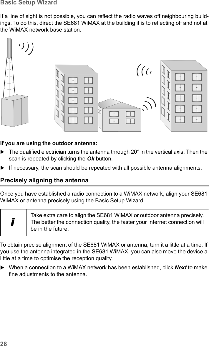 28Basic Setup WizardSE681 WiMAX / engbt / SE681_FUG_EN_9 / Basic_configuration.fm / 18.5.11Schablone 2011_04_07If a line of sight is not possible, you can reflect the radio waves off neighbouring build-ings. To do this, direct the SE681 WiMAX at the building it is to reflecting off and not at the WiMAX network base station.If you are using the outdoor antenna:The qualified electrician turns the antenna through 20° in the vertical axis. Then the scan is repeated by clicking the Ok button. If necessary, the scan should be repeated with all possible antenna alignments. Precisely aligning the antennaOnce you have established a radio connection to a WiMAX network, align your SE681 WiMAX or antenna precisely using the Basic Setup Wizard. To obtain precise alignment of the SE681 WiMAX or antenna, turn it a little at a time. If you use the antenna integrated in the SE681 WiMAX, you can also move the device a little at a time to optimise the reception quality. When a connection to a WiMAX network has been established, click Next to make fine adjustments to the antenna.iTake extra care to align the SE681 WiMAX or outdoor antenna precisely. The better the connection quality, the faster your Internet connection will be in the future. 