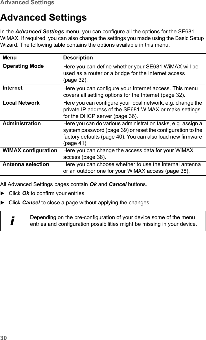 30Advanced SettingsSE681 WiMAX / engbt / SE681_FUG_EN_9 / Advanced_configuration.fm / 18.5.11Schablone 2011_04_07Advanced Settings In the Advanced Settings menu, you can configure all the options for the SE681 WiMAX. If required, you can also change the settings you made using the Basic Setup Wizard. The following table contains the options available in this menu.All Advanced Settings pages contain Ok and Cancel buttons.Click Ok to confirm your entries.Click Cancel to close a page without applying the changes.Menu DescriptionOperating Mode Here you can define whether your SE681 WiMAX will be used as a router or a bridge for the Internet access (page 32).Internet Here you can configure your Internet access. This menu covers all setting options for the Internet (page 32). Local Network  Here you can configure your local network, e.g. change the private IP address of the SE681 WiMAX or make settings for the DHCP server (page 36). Administration  Here you can do various administration tasks, e.g. assign a system password (page 39) or reset the configuration to the factory defaults (page 40). You can also load new firmware (page 41)WiMAX configuration Here you can change the access data for your WiMAX access (page 38).Antenna selection Here you can choose whether to use the internal antenna or an outdoor one for your WiMAX access (page 38).iDepending on the pre-configuration of your device some of the menu entries and configuration possibilities might be missing in your device.