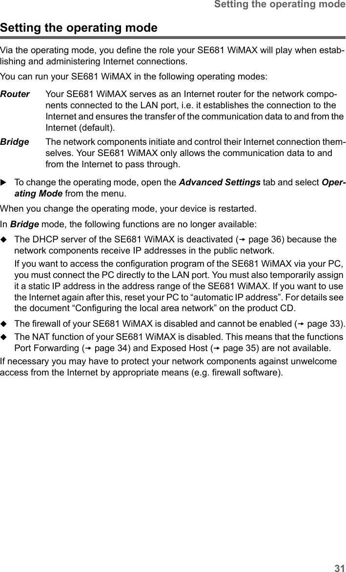 31Setting the operating modeSE681 WiMAX / engbt / SE681_FUG_EN_9 / Advanced_configuration.fm / 18.5.11Schablone 2011_04_07Setting the operating modeVia the operating mode, you define the role your SE681 WiMAX will play when estab-lishing and administering Internet connections. You can run your SE681 WiMAX in the following operating modes:To change the operating mode, open the Advanced Settings tab and select Oper-ating Mode from the menu.When you change the operating mode, your device is restarted. In Bridge mode, the following functions are no longer available:The DHCP server of the SE681 WiMAX is deactivated (page 36) because the network components receive IP addresses in the public network. If you want to access the configuration program of the SE681 WiMAX via your PC, you must connect the PC directly to the LAN port. You must also temporarily assign it a static IP address in the address range of the SE681 WiMAX. If you want to use the Internet again after this, reset your PC to “automatic IP address”. For details see the document “Configuring the local area network” on the product CD.The firewall of your SE681 WiMAX is disabled and cannot be enabled (page 33).The NAT function of your SE681 WiMAX is disabled. This means that the functions Port Forwarding (page 34) and Exposed Host (page 35) are not available. If necessary you may have to protect your network components against unwelcome access from the Internet by appropriate means (e.g. firewall software).Router Your SE681 WiMAX serves as an Internet router for the network compo-nents connected to the LAN port, i.e. it establishes the connection to the Internet and ensures the transfer of the communication data to and from the Internet (default).Bridge The network components initiate and control their Internet connection them-selves. Your SE681 WiMAX only allows the communication data to and from the Internet to pass through. 