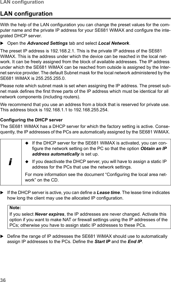 36LAN configurationSE681 WiMAX / engbt / SE681_FUG_EN_9 / Advanced_configuration.fm / 18.5.11Schablone 2011_04_07LAN configurationWith the help of the LAN configuration you can change the preset values for the com-puter name and the private IP address for your SE681 WiMAX and configure the inte-grated DHCP server.Open the Advanced Settings tab and select Local Network.The preset IP address is 192.168.2.1. This is the private IP address of the SE681 WiMAX. This is the address under which the device can be reached in the local net-work. It can be freely assigned from the block of available addresses. The IP address under which the SE681 WiMAX can be reached from outside is assigned by the Inter-net service provider. The default Subnet mask for the local network administered by the SE681 WiMAX is 255.255.255.0. Please note which subnet mask is set when assigning the IP address. The preset sub-net mask defines the first three parts of the IP address which must be identical for all network components (including routers).We recommend that you use an address from a block that is reserved for private use. This address block is 192.168.1.1 to 192.168.255.254.Configuring the DHCP serverThe SE681 WiMAX has a DHCP server for which the factory setting is active. Conse-quently, the IP addresses of the PCs are automatically assigned by the SE681 WiMAX. If the DHCP server is active, you can define a Lease time. The lease time indicates how long the client may use the allocated IP configuration.Define the range of IP addresses the SE681 WiMAX should use to automatically assign IP addresses to the PCs. Define the Start IP and the End IP. iIf the DHCP server for the SE681 WiMAX is activated, you can con-figure the network setting on the PC so that the option Obtain an IP address automatically is set up. If you deactivate the DHCP server, you will have to assign a static IP address for the PCs that use the network settings.For more information see the document “Configuring the local area net-work” on the CD.Note:If you select Never expires, the IP addresses are never changed. Activate this option if you want to make NAT or firewall settings using the IP addresses of the PCs; otherwise you have to assign static IP addresses to these PCs.