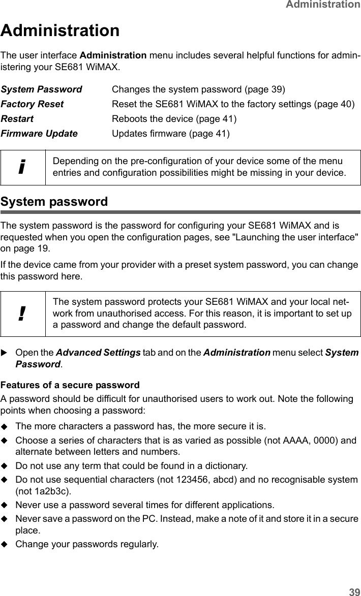 39AdministrationSE681 WiMAX / engbt / SE681_FUG_EN_9 / Administration.fm / 18.5.11Schablone 2011_04_07AdministrationThe user interface Administration menu includes several helpful functions for admin-istering your SE681 WiMAX.System passwordThe system password is the password for configuring your SE681 WiMAX and is requested when you open the configuration pages, see &quot;Launching the user interface&quot; on page 19.If the device came from your provider with a preset system password, you can change this password here. Open the Advanced Settings tab and on the Administration menu select System Password.Features of a secure password A password should be difficult for unauthorised users to work out. Note the following points when choosing a password:The more characters a password has, the more secure it is. Choose a series of characters that is as varied as possible (not AAAA, 0000) and alternate between letters and numbers.Do not use any term that could be found in a dictionary.Do not use sequential characters (not 123456, abcd) and no recognisable system (not 1a2b3c).Never use a password several times for different applications.Never save a password on the PC. Instead, make a note of it and store it in a secure place.Change your passwords regularly.System Password Changes the system password (page 39)Factory Reset Reset the SE681 WiMAX to the factory settings (page 40)Restart Reboots the device (page 41)Firmware Update Updates firmware (page 41)iDepending on the pre-configuration of your device some of the menu entries and configuration possibilities might be missing in your device.!The system password protects your SE681 WiMAX and your local net-work from unauthorised access. For this reason, it is important to set up a password and change the default password. 