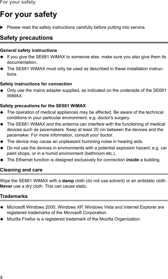 4For your safetySE681 WiMAX / engbt / SE681_FUG_EN_9 / Safety.fm / 18.5.11Schablone 2011_04_07For your safetyPlease read the safety instructions carefully before putting into service.Safety precautionsGeneral safety instructionsIf you give the SE681 WiMAX to someone else, make sure you also give them its documentation. The SE681 WiMAX must only be used as described in these installation instruc-tions.Safety instructions for connectionOnly use the mains adapter supplied, as indicated on the underside of the SE681 WiMAX.Safety precautions for the SE681 WiMAX The operation of medical appliances may be affected. Be aware of the technical conditions in your particular environment, e.g. doctor&apos;s surgery.The SE681 WiMAX and the antenna can interfere with the functioning of medical devices such as pacemakers. Keep at least 20 cm between the devices and the pacemaker. For more information, consult your doctor.The device may cause an unpleasant humming noise in hearing aids.Do not use the devices in environments with a potential explosion hazard, e.g. car paint shops, or in a humid environment (bathroom etc.).The Ethernet function is designed exclusively for connection inside a building.Cleaning and careWipe the SE681 WiMAX with a damp cloth (do not use solvent) or an antistatic cloth. Never use a dry cloth. This can cause static.TrademarksMicrosoft Windows 2000, Windows XP, Windows Vista and Internet Explorer are registered trademarks of the Microsoft Corporation.Mozilla Firefox is a registered trademark of the Mozilla Organization.