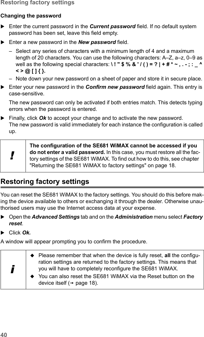 40Restoring factory settingsSE681 WiMAX / engbt / SE681_FUG_EN_9 / Administration.fm / 18.5.11Schablone 2011_04_07Changing the passwordEnter the current password in the Current password field. If no default system password has been set, leave this field empty. Enter a new password in the New password field. – Select any series of characters with a minimum length of 4 and a maximum length of 20 characters. You can use the following characters: A–Z, a–z, 0–9 as well as the following special characters: \ ! &quot; $ % &amp; &apos; / ( ) = ? | + # * ~ , . - ; : _ ^ &lt; &gt; @ [ ] { }. – Note down your new password on a sheet of paper and store it in secure place. Enter your new password in the Confirm new password field again. This entry is case-sensitive.The new password can only be activated if both entries match. This detects typing errors when the password is entered.Finally, click Ok to accept your change and to activate the new password. The new password is valid immediately for each instance the configuration is called up. Restoring factory settingsYou can reset the SE681 WiMAX to the factory settings. You should do this before mak-ing the device available to others or exchanging it through the dealer. Otherwise unau-thorised users may use the Internet access data at your expense.Open the Advanced Settings tab and on the Administration menu select Factory reset.Click Ok.A window will appear prompting you to confirm the procedure. !The configuration of the SE681 WiMAX cannot be accessed if you do not enter a valid password. In this case, you must restore all the fac-tory settings of the SE681 WiMAX. To find out how to do this, see chapter &quot;Returning the SE681 WiMAX to factory settings&quot; on page 18.iPlease remember that when the device is fully reset, all the configu-ration settings are returned to the factory settings. This means that you will have to completely reconfigure the SE681 WiMAX.You can also reset the SE681 WiMAX via the Reset button on the device itself (page 18).