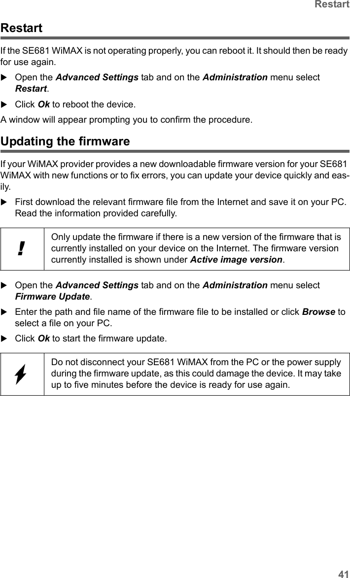 41RestartSE681 WiMAX / engbt / SE681_FUG_EN_9 / Administration.fm / 18.5.11Schablone 2011_04_07RestartIf the SE681 WiMAX is not operating properly, you can reboot it. It should then be ready for use again.Open the Advanced Settings tab and on the Administration menu select Restart.Click Ok to reboot the device.A window will appear prompting you to confirm the procedure. Updating the firmwareIf your WiMAX provider provides a new downloadable firmware version for your SE681 WiMAX with new functions or to fix errors, you can update your device quickly and eas-ily.First download the relevant firmware file from the Internet and save it on your PC. Read the information provided carefully.Open the Advanced Settings tab and on the Administration menu select Firmware Update.Enter the path and file name of the firmware file to be installed or click Browse to select a file on your PC.Click Ok to start the firmware update.!Only update the firmware if there is a new version of the firmware that is currently installed on your device on the Internet. The firmware version currently installed is shown under Active image version.Do not disconnect your SE681 WiMAX from the PC or the power supply during the firmware update, as this could damage the device. It may take up to five minutes before the device is ready for use again.