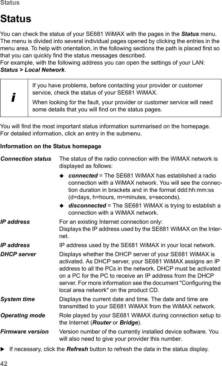 42StatusSE681 WiMAX / engbt / SE681_FUG_EN_9 / Status.fm / 18.5.11Schablone 2011_04_07StatusYou can check the status of your SE681 WiMAX with the pages in the Status menu. The menu is divided into several individual pages opened by clicking the entries in the menu area. To help with orientation, in the following sections the path is placed first so that you can quickly find the status messages described. For example, with the following address you can open the settings of your LAN: Status &gt; Local Network.You will find the most important status information summarised on the homepage. For detailed information, click an entry in the submenu.Information on the Status homepage If necessary, click the Refresh button to refresh the data in the status display.iIf you have problems, before contacting your provider or customer service, check the status of your SE681 WiMAX.When looking for the fault, your provider or customer service will need some details that you will find on the status pages. Connection status  The status of the radio connection with the WiMAX network is displayed as follows:connected = The SE681 WiMAX has established a radio connection with a WiMAX network. You will see the connec-tion duration in brackets and in the format ddd:hh:mm:ss (d=days, h=hours, m=minutes, s=seconds).disconnected = The SE681 WiMAX is trying to establish a connection with a WiMAX network. IP address  For an existing Internet connection only:Displays the IP address used by the SE681 WiMAX on the Inter-net.IP address  IP address used by the SE681 WiMAX in your local network.DHCP server  Displays whether the DHCP server of your SE681 WiMAX is activated. As DHCP server, your SE681 WiMAX assigns an IP address to all the PCs in the network. DHCP must be activated on a PC for the PC to receive an IP address from the DHCP server. For more information see the document &quot;Configuring the local area network&quot; on the product CD.System time  Displays the current date and time. The date and time are transmitted to your SE681 WiMAX from the WiMAX network. Operating mode  Role played by your SE681 WiMAX during connection setup to the Internet (Router or Bridge).Firmware version  Version number of the currently installed device software. You will also need to give your provider this number.