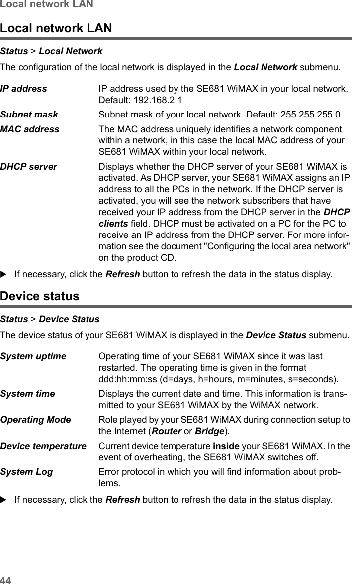 44Local network LANSE681 WiMAX / engbt / SE681_FUG_EN_9 / Status.fm / 18.5.11Schablone 2011_04_07Local network LANStatus &gt; Local Network The configuration of the local network is displayed in the Local Network submenu. If necessary, click the Refresh button to refresh the data in the status display.Device statusStatus &gt; Device Status The device status of your SE681 WiMAX is displayed in the Device Status submenu. If necessary, click the Refresh button to refresh the data in the status display.IP address  IP address used by the SE681 WiMAX in your local network. Default: 192.168.2.1Subnet mask  Subnet mask of your local network. Default: 255.255.255.0MAC address  The MAC address uniquely identifies a network component within a network, in this case the local MAC address of your SE681 WiMAX within your local network.DHCP server  Displays whether the DHCP server of your SE681 WiMAX is activated. As DHCP server, your SE681 WiMAX assigns an IP address to all the PCs in the network. If the DHCP server is activated, you will see the network subscribers that have received your IP address from the DHCP server in the DHCP clients field. DHCP must be activated on a PC for the PC to receive an IP address from the DHCP server. For more infor-mation see the document &quot;Configuring the local area network&quot; on the product CD.System uptime  Operating time of your SE681 WiMAX since it was last restarted. The operating time is given in the format ddd:hh:mm:ss (d=days, h=hours, m=minutes, s=seconds).System time  Displays the current date and time. This information is trans-mitted to your SE681 WiMAX by the WiMAX network. Operating Mode  Role played by your SE681 WiMAX during connection setup to the Internet (Router or Bridge).Device temperature Current device temperature inside your SE681 WiMAX. In the event of overheating, the SE681 WiMAX switches off. System Log  Error protocol in which you will find information about prob-lems.