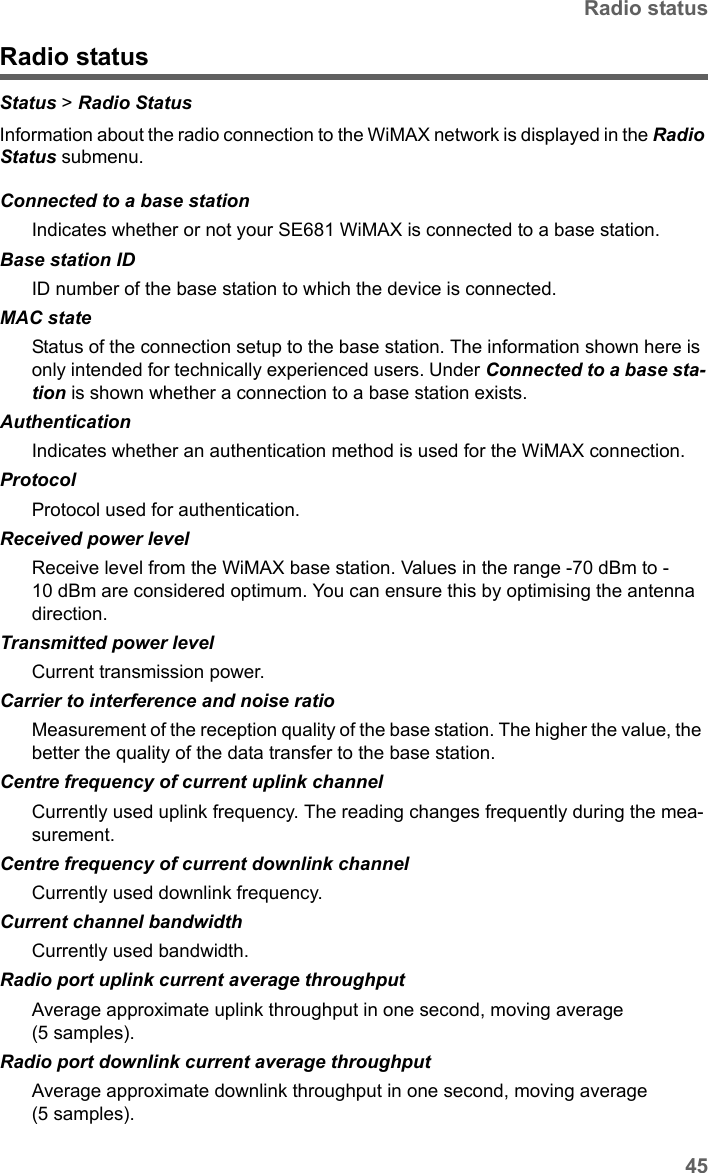 45Radio statusSE681 WiMAX / engbt / SE681_FUG_EN_9 / Status.fm / 18.5.11Schablone 2011_04_07Radio statusStatus &gt; Radio Status Information about the radio connection to the WiMAX network is displayed in the Radio Status submenu. Connected to a base stationIndicates whether or not your SE681 WiMAX is connected to a base station.Base station IDID number of the base station to which the device is connected.MAC stateStatus of the connection setup to the base station. The information shown here is only intended for technically experienced users. Under Connected to a base sta-tion is shown whether a connection to a base station exists.AuthenticationIndicates whether an authentication method is used for the WiMAX connection.ProtocolProtocol used for authentication.Received power level Receive level from the WiMAX base station. Values in the range -70 dBm to -10 dBm are considered optimum. You can ensure this by optimising the antenna direction. Transmitted power level Current transmission power. Carrier to interference and noise ratio  Measurement of the reception quality of the base station. The higher the value, the better the quality of the data transfer to the base station. Centre frequency of current uplink channel  Currently used uplink frequency. The reading changes frequently during the mea-surement.Centre frequency of current downlink channelCurrently used downlink frequency. Current channel bandwidth  Currently used bandwidth.Radio port uplink current average throughput  Average approximate uplink throughput in one second, moving average (5 samples).Radio port downlink current average throughput  Average approximate downlink throughput in one second, moving average (5 samples).