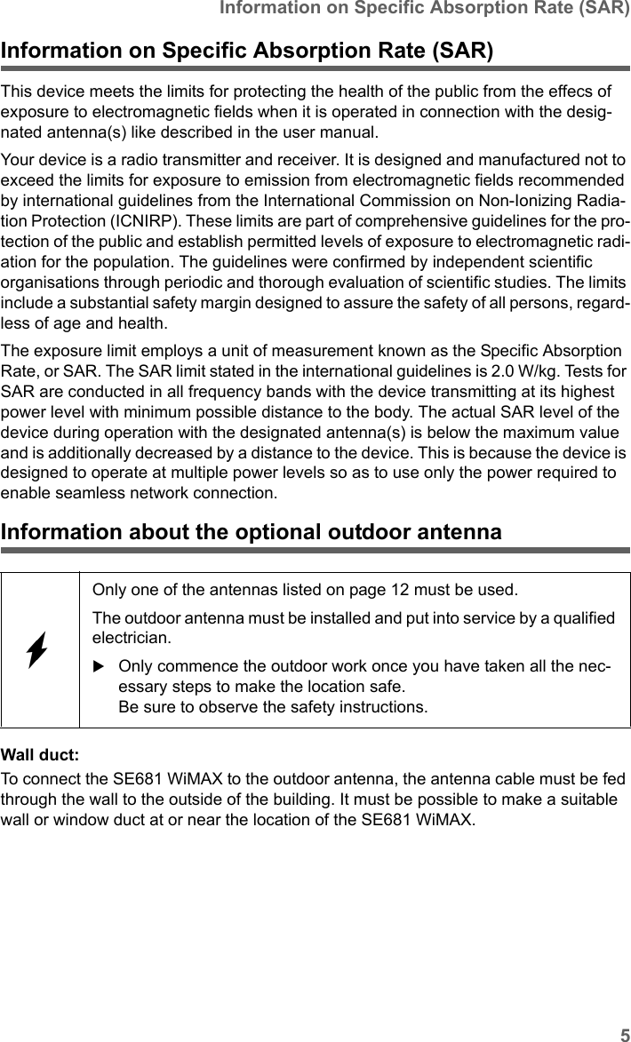 5Information on Specific Absorption Rate (SAR)SE681 WiMAX / engbt / SE681_FUG_EN_9 / Safety.fm / 18.5.11Schablone 2011_04_07Information on Specific Absorption Rate (SAR)This device meets the limits for protecting the health of the public from the effecs of exposure to electromagnetic fields when it is operated in connection with the desig-nated antenna(s) like described in the user manual.Your device is a radio transmitter and receiver. It is designed and manufactured not to exceed the limits for exposure to emission from electromagnetic fields recommended by international guidelines from the International Commission on Non-Ionizing Radia-tion Protection (ICNIRP). These limits are part of comprehensive guidelines for the pro-tection of the public and establish permitted levels of exposure to electromagnetic radi-ation for the population. The guidelines were confirmed by independent scientific organisations through periodic and thorough evaluation of scientific studies. The limits include a substantial safety margin designed to assure the safety of all persons, regard-less of age and health. The exposure limit employs a unit of measurement known as the Specific Absorption Rate, or SAR. The SAR limit stated in the international guidelines is 2.0 W/kg. Tests for SAR are conducted in all frequency bands with the device transmitting at its highest power level with minimum possible distance to the body. The actual SAR level of the device during operation with the designated antenna(s) is below the maximum value and is additionally decreased by a distance to the device. This is because the device is designed to operate at multiple power levels so as to use only the power required to enable seamless network connection.Information about the optional outdoor antennaWall duct: To connect the SE681 WiMAX to the outdoor antenna, the antenna cable must be fed through the wall to the outside of the building. It must be possible to make a suitable wall or window duct at or near the location of the SE681 WiMAX. Only one of the antennas listed on page 12 must be used. The outdoor antenna must be installed and put into service by a qualified electrician. Only commence the outdoor work once you have taken all the nec-essary steps to make the location safe. Be sure to observe the safety instructions.