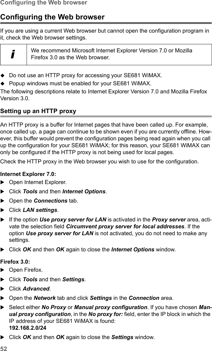 52Configuring the Web browserSE681 WiMAX / engbt / SE681_FUG_EN_9 / Appendix.fm / 18.5.11Schablone 2011_04_07Configuring the Web browserIf you are using a current Web browser but cannot open the configuration program in it, check the Web browser settings.Do not use an HTTP proxy for accessing your SE681 WiMAX.Popup windows must be enabled for your SE681 WiMAX.The following descriptions relate to Internet Explorer Version 7.0 and Mozilla Firefox Version 3.0.Setting up an HTTP proxyAn HTTP proxy is a buffer for Internet pages that have been called up. For example, once called up, a page can continue to be shown even if you are currently offline. How-ever, this buffer would prevent the configuration pages being read again when you call up the configuration for your SE681 WiMAX; for this reason, your SE681 WiMAX can only be configured if the HTTP proxy is not being used for local pages. Check the HTTP proxy in the Web browser you wish to use for the configuration.Internet Explorer 7.0:Open Internet Explorer. Click Tools and then Internet Options.Open the Connections tab. Click LAN settings.If the option Use proxy server for LAN is activated in the Proxy server area, acti-vate the selection field Circumvent proxy server for local addresses. If the option Use proxy server for LAN is not activated, you do not need to make any settings.Click OK and then OK again to close the Internet Options window.Firefox 3.0:Open Firefox. Click Tools and then Settings.Click Advanced.Open the Network tab and click Settings in the Connection area.Select either No Proxy or Manual proxy configuration. If you have chosen Man-ual proxy configuration, in the No proxy for: field, enter the IP block in which the IP address of your SE681 WiMAX is found: 192.168.2.0/24 Click OK and then OK again to close the Settings window.iWe recommend Microsoft Internet Explorer Version 7.0 or Mozilla Firefox 3.0 as the Web browser.