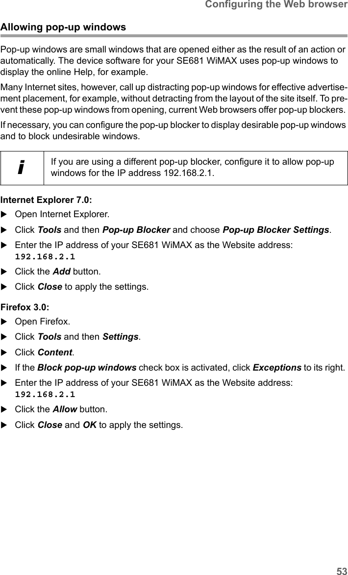 53Configuring the Web browserSE681 WiMAX / engbt / SE681_FUG_EN_9 / Appendix.fm / 18.5.11Schablone 2011_04_07Allowing pop-up windowsPop-up windows are small windows that are opened either as the result of an action or automatically. The device software for your SE681 WiMAX uses pop-up windows to display the online Help, for example.Many Internet sites, however, call up distracting pop-up windows for effective advertise-ment placement, for example, without detracting from the layout of the site itself. To pre-vent these pop-up windows from opening, current Web browsers offer pop-up blockers. If necessary, you can configure the pop-up blocker to display desirable pop-up windows and to block undesirable windows.Internet Explorer 7.0:Open Internet Explorer.Click Tools and then Pop-up Blocker and choose Pop-up Blocker Settings.Enter the IP address of your SE681 WiMAX as the Website address: 192.168.2.1 Click the Add button.Click Close to apply the settings.Firefox 3.0:Open Firefox. Click Tools and then Settings.Click Content. If the Block pop-up windows check box is activated, click Exceptions to its right. Enter the IP address of your SE681 WiMAX as the Website address: 192.168.2.1 Click the Allow button.Click Close and OK to apply the settings.iIf you are using a different pop-up blocker, configure it to allow pop-up windows for the IP address 192.168.2.1.