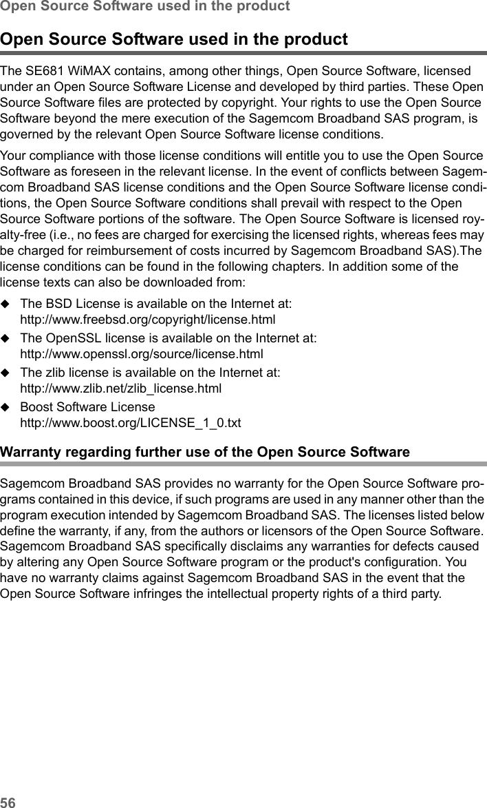 56Open Source Software used in the productSE681 WiMAX / engbt / SE681_FUG_EN_9 / Appendix.fm / 18.5.11Schablone 2011_04_07Open Source Software used in the product The SE681 WiMAX contains, among other things, Open Source Software, licensed under an Open Source Software License and developed by third parties. These Open Source Software files are protected by copyright. Your rights to use the Open Source Software beyond the mere execution of the Sagemcom Broadband SAS program, is governed by the relevant Open Source Software license conditions.Your compliance with those license conditions will entitle you to use the Open Source Software as foreseen in the relevant license. In the event of conflicts between Sagem-com Broadband SAS license conditions and the Open Source Software license condi-tions, the Open Source Software conditions shall prevail with respect to the Open Source Software portions of the software. The Open Source Software is licensed roy-alty-free (i.e., no fees are charged for exercising the licensed rights, whereas fees may be charged for reimbursement of costs incurred by Sagemcom Broadband SAS).The license conditions can be found in the following chapters. In addition some of the license texts can also be downloaded from:The BSD License is available on the Internet at:http://www.freebsd.org/copyright/license.htmlThe OpenSSL license is available on the Internet at:http://www.openssl.org/source/license.htmlThe zlib license is available on the Internet at:http://www.zlib.net/zlib_license.htmlBoost Software Licensehttp://www.boost.org/LICENSE_1_0.txtWarranty regarding further use of the Open Source SoftwareSagemcom Broadband SAS provides no warranty for the Open Source Software pro-grams contained in this device, if such programs are used in any manner other than the program execution intended by Sagemcom Broadband SAS. The licenses listed below define the warranty, if any, from the authors or licensors of the Open Source Software. Sagemcom Broadband SAS specifically disclaims any warranties for defects caused by altering any Open Source Software program or the product&apos;s configuration. You have no warranty claims against Sagemcom Broadband SAS in the event that the Open Source Software infringes the intellectual property rights of a third party. 