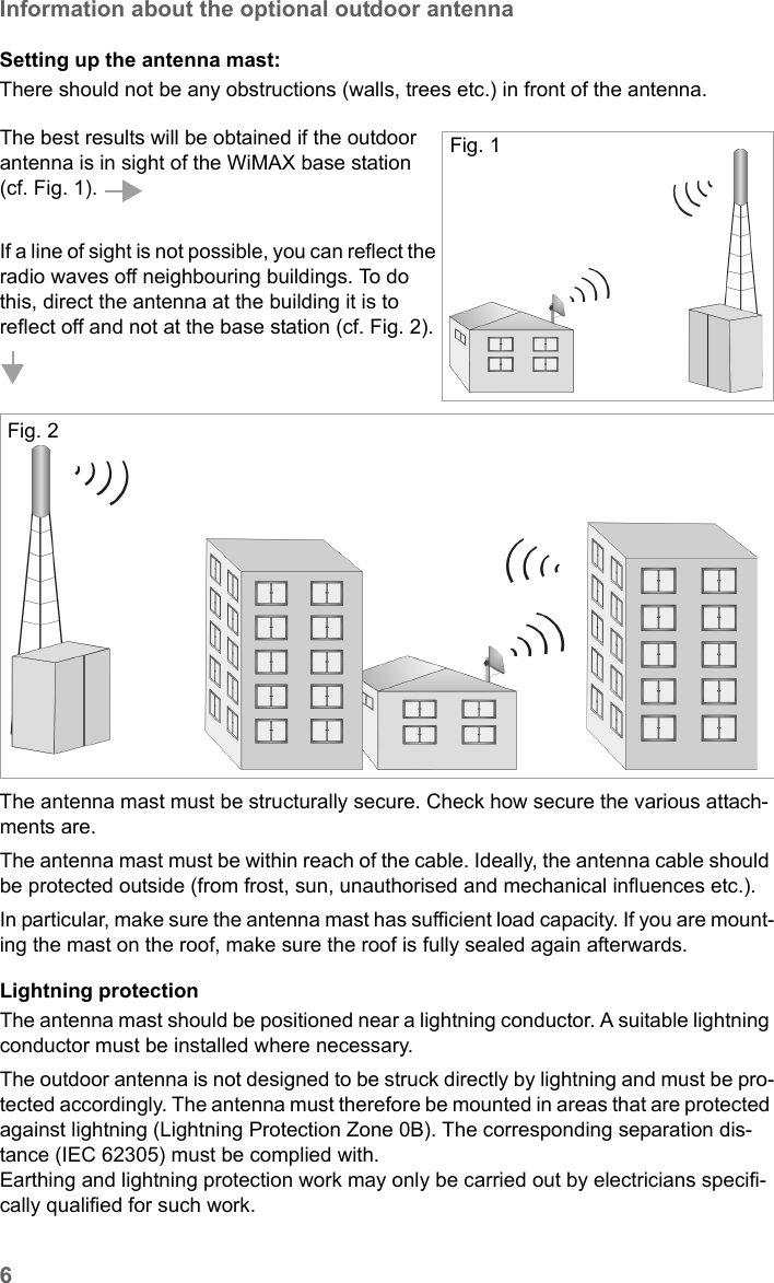 6Information about the optional outdoor antennaSE681 WiMAX / engbt / SE681_FUG_EN_9 / Safety.fm / 18.5.11Schablone 2011_04_07Setting up the antenna mast: There should not be any obstructions (walls, trees etc.) in front of the antenna. The antenna mast must be structurally secure. Check how secure the various attach-ments are. The antenna mast must be within reach of the cable. Ideally, the antenna cable should be protected outside (from frost, sun, unauthorised and mechanical influences etc.). In particular, make sure the antenna mast has sufficient load capacity. If you are mount-ing the mast on the roof, make sure the roof is fully sealed again afterwards.Lightning protectionThe antenna mast should be positioned near a lightning conductor. A suitable lightning conductor must be installed where necessary. The outdoor antenna is not designed to be struck directly by lightning and must be pro-tected accordingly. The antenna must therefore be mounted in areas that are protected against lightning (Lightning Protection Zone 0B). The corresponding separation dis-tance (IEC 62305) must be complied with. Earthing and lightning protection work may only be carried out by electricians specifi-cally qualified for such work.The best results will be obtained if the outdoor antenna is in sight of the WiMAX base station (cf. Fig. 1). If a line of sight is not possible, you can reflect the radio waves off neighbouring buildings. To do this, direct the antenna at the building it is to reflect off and not at the base station (cf. Fig. 2). Fig. 1Fig. 2