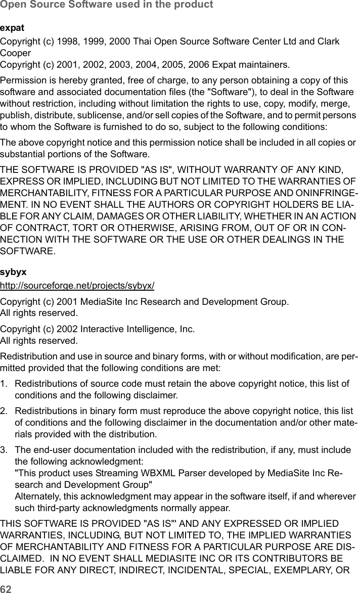 62Open Source Software used in the productSE681 WiMAX / engbt / SE681_FUG_EN_9 / Appendix.fm / 18.5.11Schablone 2011_04_07expatCopyright (c) 1998, 1999, 2000 Thai Open Source Software Center Ltd and Clark CooperCopyright (c) 2001, 2002, 2003, 2004, 2005, 2006 Expat maintainers.Permission is hereby granted, free of charge, to any person obtaining a copy of this software and associated documentation files (the &quot;Software&quot;), to deal in the Software without restriction, including without limitation the rights to use, copy, modify, merge, publish, distribute, sublicense, and/or sell copies of the Software, and to permit persons to whom the Software is furnished to do so, subject to the following conditions:The above copyright notice and this permission notice shall be included in all copies or substantial portions of the Software.THE SOFTWARE IS PROVIDED &quot;AS IS&quot;, WITHOUT WARRANTY OF ANY KIND, EXPRESS OR IMPLIED, INCLUDING BUT NOT LIMITED TO THE WARRANTIES OF MERCHANTABILITY, FITNESS FOR A PARTICULAR PURPOSE AND ONINFRINGE-MENT. IN NO EVENT SHALL THE AUTHORS OR COPYRIGHT HOLDERS BE LIA-BLE FOR ANY CLAIM, DAMAGES OR OTHER LIABILITY, WHETHER IN AN ACTION OF CONTRACT, TORT OR OTHERWISE, ARISING FROM, OUT OF OR IN CON-NECTION WITH THE SOFTWARE OR THE USE OR OTHER DEALINGS IN THE SOFTWARE.sybyx  http://sourceforge.net/projects/sybyx/ Copyright (c) 2001 MediaSite Inc Research and Development Group.All rights reserved.Copyright (c) 2002 Interactive Intelligence, Inc.All rights reserved.Redistribution and use in source and binary forms, with or without modification, are per-mitted provided that the following conditions are met:1. Redistributions of source code must retain the above copyright notice, this list of conditions and the following disclaimer. 2. Redistributions in binary form must reproduce the above copyright notice, this list of conditions and the following disclaimer in the documentation and/or other mate-rials provided with the distribution. 3. The end-user documentation included with the redistribution, if any, must include the following acknowledgment: &quot;This product uses Streaming WBXML Parser developed by MediaSite Inc Re-search and Development Group&quot; Alternately, this acknowledgment may appear in the software itself, if and wherever such third-party acknowledgments normally appear. THIS SOFTWARE IS PROVIDED &quot;AS IS&quot;&apos; AND ANY EXPRESSED OR IMPLIED WARRANTIES, INCLUDING, BUT NOT LIMITED TO, THE IMPLIED WARRANTIES OF MERCHANTABILITY AND FITNESS FOR A PARTICULAR PURPOSE ARE DIS-CLAIMED.  IN NO EVENT SHALL MEDIASITE INC OR ITS CONTRIBUTORS BE LIABLE FOR ANY DIRECT, INDIRECT, INCIDENTAL, SPECIAL, EXEMPLARY, OR 