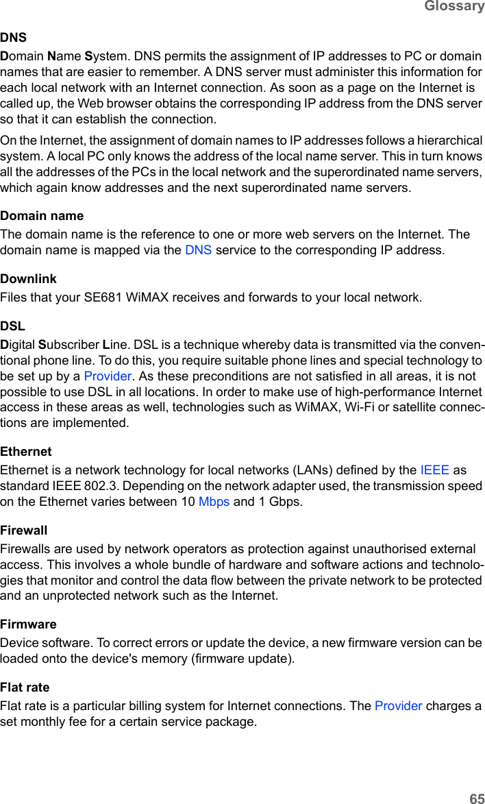 65GlossarySE681 WiMAX / engbt / SE681_FUG_EN_9 / Glossary.fm / 18.5.11Schablone 2011_04_07DNSDomain Name System. DNS permits the assignment of IP addresses to PC or domain names that are easier to remember. A DNS server must administer this information for each local network with an Internet connection. As soon as a page on the Internet is called up, the Web browser obtains the corresponding IP address from the DNS server so that it can establish the connection.On the Internet, the assignment of domain names to IP addresses follows a hierarchical system. A local PC only knows the address of the local name server. This in turn knows all the addresses of the PCs in the local network and the superordinated name servers, which again know addresses and the next superordinated name servers.Domain nameThe domain name is the reference to one or more web servers on the Internet. The domain name is mapped via the DNS service to the corresponding IP address.DownlinkFiles that your SE681 WiMAX receives and forwards to your local network. DSLDigital Subscriber Line. DSL is a technique whereby data is transmitted via the conven-tional phone line. To do this, you require suitable phone lines and special technology to be set up by a Provider. As these preconditions are not satisfied in all areas, it is not possible to use DSL in all locations. In order to make use of high-performance Internet access in these areas as well, technologies such as WiMAX, Wi-Fi or satellite connec-tions are implemented.EthernetEthernet is a network technology for local networks (LANs) defined by the IEEE as standard IEEE 802.3. Depending on the network adapter used, the transmission speed on the Ethernet varies between 10 Mbps and 1 Gbps.FirewallFirewalls are used by network operators as protection against unauthorised external access. This involves a whole bundle of hardware and software actions and technolo-gies that monitor and control the data flow between the private network to be protected and an unprotected network such as the Internet.FirmwareDevice software. To correct errors or update the device, a new firmware version can be loaded onto the device&apos;s memory (firmware update).Flat rate Flat rate is a particular billing system for Internet connections. The Provider charges a set monthly fee for a certain service package.