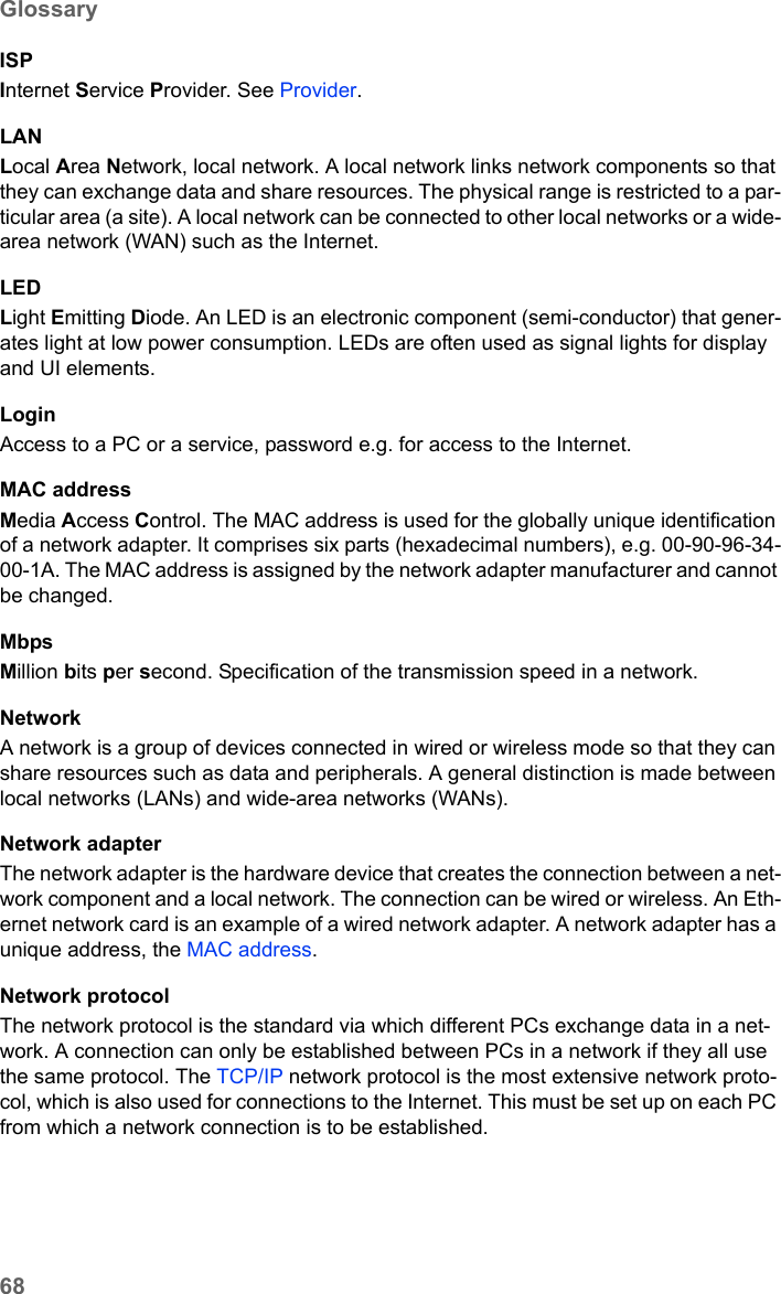 68GlossarySE681 WiMAX / engbt / SE681_FUG_EN_9 / Glossary.fm / 18.5.11Schablone 2011_04_07ISPInternet Service Provider. See Provider.LANLocal Area Network, local network. A local network links network components so that they can exchange data and share resources. The physical range is restricted to a par-ticular area (a site). A local network can be connected to other local networks or a wide-area network (WAN) such as the Internet.LEDLight Emitting Diode. An LED is an electronic component (semi-conductor) that gener-ates light at low power consumption. LEDs are often used as signal lights for display and UI elements.LoginAccess to a PC or a service, password e.g. for access to the Internet.MAC addressMedia Access Control. The MAC address is used for the globally unique identification of a network adapter. It comprises six parts (hexadecimal numbers), e.g. 00-90-96-34-00-1A. The MAC address is assigned by the network adapter manufacturer and cannot be changed. MbpsMillion bits per second. Specification of the transmission speed in a network.NetworkA network is a group of devices connected in wired or wireless mode so that they can share resources such as data and peripherals. A general distinction is made between local networks (LANs) and wide-area networks (WANs).Network adapterThe network adapter is the hardware device that creates the connection between a net-work component and a local network. The connection can be wired or wireless. An Eth-ernet network card is an example of a wired network adapter. A network adapter has a unique address, the MAC address.Network protocolThe network protocol is the standard via which different PCs exchange data in a net-work. A connection can only be established between PCs in a network if they all use the same protocol. The TCP/IP network protocol is the most extensive network proto-col, which is also used for connections to the Internet. This must be set up on each PC from which a network connection is to be established. 