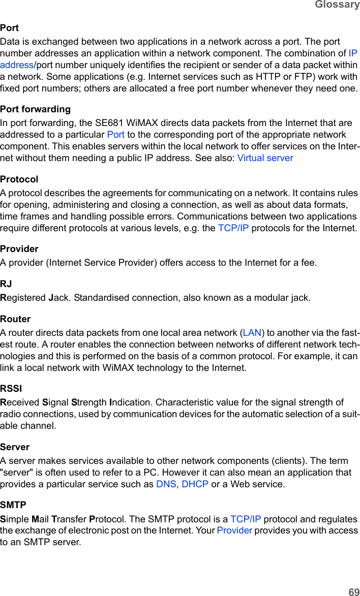 69GlossarySE681 WiMAX / engbt / SE681_FUG_EN_9 / Glossary.fm / 18.5.11Schablone 2011_04_07PortData is exchanged between two applications in a network across a port. The port number addresses an application within a network component. The combination of IP address/port number uniquely identifies the recipient or sender of a data packet within a network. Some applications (e.g. Internet services such as HTTP or FTP) work with fixed port numbers; others are allocated a free port number whenever they need one.Port forwardingIn port forwarding, the SE681 WiMAX directs data packets from the Internet that are addressed to a particular Port to the corresponding port of the appropriate network component. This enables servers within the local network to offer services on the Inter-net without them needing a public IP address. See also: Virtual server ProtocolA protocol describes the agreements for communicating on a network. It contains rules for opening, administering and closing a connection, as well as about data formats, time frames and handling possible errors. Communications between two applications require different protocols at various levels, e.g. the TCP/IP protocols for the Internet. ProviderA provider (Internet Service Provider) offers access to the Internet for a fee.RJRegistered Jack. Standardised connection, also known as a modular jack.RouterA router directs data packets from one local area network (LAN) to another via the fast-est route. A router enables the connection between networks of different network tech-nologies and this is performed on the basis of a common protocol. For example, it can link a local network with WiMAX technology to the Internet. RSSIReceived Signal Strength Indication. Characteristic value for the signal strength of radio connections, used by communication devices for the automatic selection of a suit-able channel. ServerA server makes services available to other network components (clients). The term &quot;server&quot; is often used to refer to a PC. However it can also mean an application that provides a particular service such as DNS, DHCP or a Web service. SMTPSimple Mail Transfer Protocol. The SMTP protocol is a TCP/IP protocol and regulates the exchange of electronic post on the Internet. Your Provider provides you with access to an SMTP server.