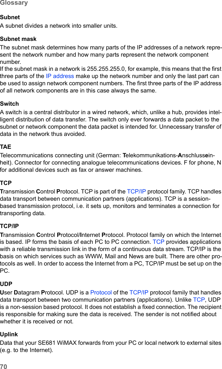 70GlossarySE681 WiMAX / engbt / SE681_FUG_EN_9 / Glossary.fm / 18.5.11Schablone 2011_04_07SubnetA subnet divides a network into smaller units. Subnet maskThe subnet mask determines how many parts of the IP addresses of a network repre-sent the network number and how many parts represent the network component number. If the subnet mask in a network is 255.255.255.0, for example, this means that the first three parts of the IP address make up the network number and only the last part can be used to assign network component numbers. The first three parts of the IP address of all network components are in this case always the same. SwitchA switch is a central distributor in a wired network, which, unlike a hub, provides intel-ligent distribution of data transfer. The switch only ever forwards a data packet to the subnet or network component the data packet is intended for. Unnecessary transfer of data in the network thus avoided. TAETelecommunications connecting unit (German: Telekommunikations-Anschlussein-heit). Connector for connecting analogue telecommunications devices. F for phone, N for additional devices such as fax or answer machines.TCPTransmission Control Protocol. TCP is part of the TCP/IP protocol family. TCP handles data transport between communication partners (applications). TCP is a session-based transmission protocol, i.e. it sets up, monitors and terminates a connection for transporting data.TCP/IPTransmission Control Protocol/Internet Protocol. Protocol family on which the Internet is based. IP forms the basis of each PC to PC connection. TCP provides applications with a reliable transmission link in the form of a continuous data stream. TCP/IP is the basis on which services such as WWW, Mail and News are built. There are other pro-tocols as well. In order to access the Internet from a PC, TCP/IP must be set up on the PC.UDPUser Datagram Protocol. UDP is a Protocol of the TCP/IP protocol family that handles data transport between two communication partners (applications). Unlike TCP, UDP is a non-session based protocol. It does not establish a fixed connection. The recipient is responsible for making sure the data is received. The sender is not notified about whether it is received or not.UplinkData that your SE681 WiMAX forwards from your PC or local network to external sites (e.g. to the Internet). 