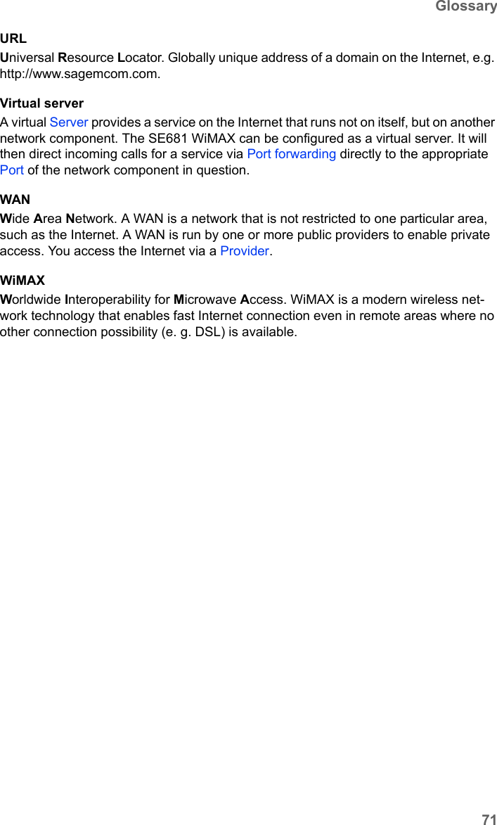 71GlossarySE681 WiMAX / engbt / SE681_FUG_EN_9 / Glossary.fm / 18.5.11Schablone 2011_04_07URLUniversal Resource Locator. Globally unique address of a domain on the Internet, e.g. http://www.sagemcom.com. Virtual serverA virtual Server provides a service on the Internet that runs not on itself, but on another network component. The SE681 WiMAX can be configured as a virtual server. It will then direct incoming calls for a service via Port forwarding directly to the appropriate Port of the network component in question. WANWide Area Network. A WAN is a network that is not restricted to one particular area, such as the Internet. A WAN is run by one or more public providers to enable private access. You access the Internet via a Provider.WiMAX Worldwide Interoperability for Microwave Access. WiMAX is a modern wireless net-work technology that enables fast Internet connection even in remote areas where no other connection possibility (e. g. DSL) is available. 