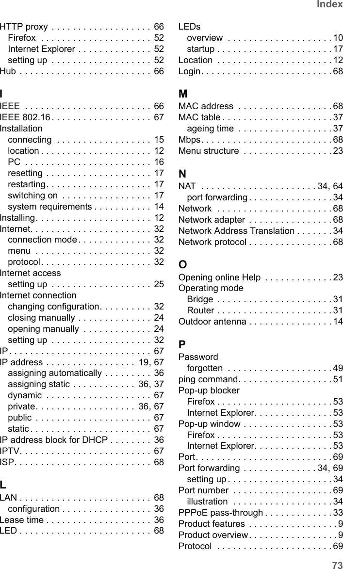 73IndexSE681 WiMAX / engbt / SE681_FUG_EN_9 / SX682_SE681SIX.fm / 18.5.11Schablone 2011_04_07HTTP proxy . . . . . . . . . . . . . . . . . . . 66Firefox  . . . . . . . . . . . . . . . . . . . . . 52Internet Explorer . . . . . . . . . . . . . .  52setting up  . . . . . . . . . . . . . . . . . . . 52Hub . . . . . . . . . . . . . . . . . . . . . . . . . 66IIEEE  . . . . . . . . . . . . . . . . . . . . . . . . 66IEEE 802.16 . . . . . . . . . . . . . . . . . . . 67Installationconnecting  . . . . . . . . . . . . . . . . . . 15location . . . . . . . . . . . . . . . . . . . . . 12PC  . . . . . . . . . . . . . . . . . . . . . . . . 16resetting . . . . . . . . . . . . . . . . . . . . 17restarting. . . . . . . . . . . . . . . . . . . .  17switching on  . . . . . . . . . . . . . . . . .  17system requirements . . . . . . . . . . .  14Installing. . . . . . . . . . . . . . . . . . . . . . 12Internet. . . . . . . . . . . . . . . . . . . . . . . 32connection mode . . . . . . . . . . . . . . 32menu  . . . . . . . . . . . . . . . . . . . . . . 32protocol. . . . . . . . . . . . . . . . . . . . . 32Internet accesssetting up  . . . . . . . . . . . . . . . . . . . 25Internet connectionchanging configuration. . . . . . . . . .  32closing manually . . . . . . . . . . . . . . 24opening manually  . . . . . . . . . . . . .  24setting up  . . . . . . . . . . . . . . . . . . . 32IP. . . . . . . . . . . . . . . . . . . . . . . . . . . 67IP address . . . . . . . . . . . . . . . . .  19, 67assigning automatically . . . . . . . . . 36assigning static . . . . . . . . . . . .  36, 37dynamic  . . . . . . . . . . . . . . . . . . . . 67private. . . . . . . . . . . . . . . . . . .  36, 67public  . . . . . . . . . . . . . . . . . . . . . . 67static . . . . . . . . . . . . . . . . . . . . . . . 67IP address block for DHCP . . . . . . . . 36IPTV. . . . . . . . . . . . . . . . . . . . . . . . . 67ISP. . . . . . . . . . . . . . . . . . . . . . . . . .  68LLAN . . . . . . . . . . . . . . . . . . . . . . . . . 68configuration . . . . . . . . . . . . . . . . . 36Lease time . . . . . . . . . . . . . . . . . . . . 36LED . . . . . . . . . . . . . . . . . . . . . . . . . 68LEDsoverview  . . . . . . . . . . . . . . . . . . . . 10startup . . . . . . . . . . . . . . . . . . . . . . 17Location  . . . . . . . . . . . . . . . . . . . . . . 12Login. . . . . . . . . . . . . . . . . . . . . . . . . 68MMAC address  . . . . . . . . . . . . . . . . . . 68MAC table . . . . . . . . . . . . . . . . . . . . . 37ageing time  . . . . . . . . . . . . . . . . . . 37Mbps. . . . . . . . . . . . . . . . . . . . . . . . . 68Menu structure  . . . . . . . . . . . . . . . . . 23NNAT  . . . . . . . . . . . . . . . . . . . . . . 34, 64port forwarding . . . . . . . . . . . . . . . . 34Network  . . . . . . . . . . . . . . . . . . . . . . 68Network adapter  . . . . . . . . . . . . . . . . 68Network Address Translation . . . . . . . 34Network protocol . . . . . . . . . . . . . . . . 68OOpening online Help  . . . . . . . . . . . . . 23Operating modeBridge . . . . . . . . . . . . . . . . . . . . . . 31Router . . . . . . . . . . . . . . . . . . . . . . 31Outdoor antenna . . . . . . . . . . . . . . . . 14PPasswordforgotten  . . . . . . . . . . . . . . . . . . . . 49ping command. . . . . . . . . . . . . . . . . . 51Pop-up blockerFirefox . . . . . . . . . . . . . . . . . . . . . . 53Internet Explorer. . . . . . . . . . . . . . . 53Pop-up window . . . . . . . . . . . . . . . . . 53Firefox . . . . . . . . . . . . . . . . . . . . . . 53Internet Explorer. . . . . . . . . . . . . . . 53Port. . . . . . . . . . . . . . . . . . . . . . . . . . 69Port forwarding . . . . . . . . . . . . . . 34, 69setting up . . . . . . . . . . . . . . . . . . . . 34Port number  . . . . . . . . . . . . . . . . . . . 69illustration  . . . . . . . . . . . . . . . . . . . 34PPPoE pass-through . . . . . . . . . . . . . 33Product features  . . . . . . . . . . . . . . . . . 9Product overview. . . . . . . . . . . . . . . . . 9Protocol  . . . . . . . . . . . . . . . . . . . . . . 69