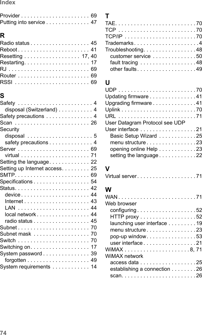 74IndexSE681 WiMAX / engbt / SE681_FUG_EN_9 / SX682_SE681SIX.fm / 18.5.11Schablone 2011_04_07Provider . . . . . . . . . . . . . . . . . . . . . . 69Putting into service . . . . . . . . . . . . . .  47RRadio status . . . . . . . . . . . . . . . . . . .  45Reboot . . . . . . . . . . . . . . . . . . . . . . . 41Resetting . . . . . . . . . . . . . . . . . .  17, 40Restarting. . . . . . . . . . . . . . . . . . . . .  17RJ . . . . . . . . . . . . . . . . . . . . . . . . . .  69Router . . . . . . . . . . . . . . . . . . . . . . .  69RSSI  . . . . . . . . . . . . . . . . . . . . . . . . 69SSafety  . . . . . . . . . . . . . . . . . . . . . . . . 4disposal (Switzerland) . . . . . . . . . . . 4Safety precautions  . . . . . . . . . . . . . . . 4Scan  . . . . . . . . . . . . . . . . . . . . . . . . 26Securitydisposal  . . . . . . . . . . . . . . . . . . . . . 5safety precautions . . . . . . . . . . . . . . 4Server  . . . . . . . . . . . . . . . . . . . . . . . 69virtual . . . . . . . . . . . . . . . . . . . . . . 71Setting the language. . . . . . . . . . . . . 22Setting up Internet access. . . . . . . . . 25SMTP. . . . . . . . . . . . . . . . . . . . . . . .  69Specifications . . . . . . . . . . . . . . . . . . 54Status. . . . . . . . . . . . . . . . . . . . . . . .  42device . . . . . . . . . . . . . . . . . . . . . . 44Internet . . . . . . . . . . . . . . . . . . . . . 43LAN  . . . . . . . . . . . . . . . . . . . . . . . 44local network . . . . . . . . . . . . . . . . . 44radio status . . . . . . . . . . . . . . . . . . 45Subnet . . . . . . . . . . . . . . . . . . . . . . . 70Subnet mask  . . . . . . . . . . . . . . . . . .  70Switch  . . . . . . . . . . . . . . . . . . . . . . . 70Switching on. . . . . . . . . . . . . . . . . . . 17System password . . . . . . . . . . . . . . . 39forgotten . . . . . . . . . . . . . . . . . . . . 49System requirements  . . . . . . . . . . . .  14TTAE. . . . . . . . . . . . . . . . . . . . . . . . . . 70TCP  . . . . . . . . . . . . . . . . . . . . . . . . . 70TCP/IP  . . . . . . . . . . . . . . . . . . . . . . . 70Trademarks . . . . . . . . . . . . . . . . . . . . . 4Troubleshooting. . . . . . . . . . . . . . . . . 48customer service  . . . . . . . . . . . . . . 50fault tracing  . . . . . . . . . . . . . . . . . . 48other faults . . . . . . . . . . . . . . . . . . . 49UUDP . . . . . . . . . . . . . . . . . . . . . . . . . 70Updating firmware . . . . . . . . . . . . . . . 41Upgrading firmware . . . . . . . . . . . . . . 41Uplink . . . . . . . . . . . . . . . . . . . . . . . . 70URL  . . . . . . . . . . . . . . . . . . . . . . . . . 71User Datagram Protocol see UDPUser interface . . . . . . . . . . . . . . . . . . 21Basic Setup Wizard  . . . . . . . . . . . . 25menu structure . . . . . . . . . . . . . . . . 23opening online Help . . . . . . . . . . . . 23setting the language . . . . . . . . . . . . 22VVirtual server . . . . . . . . . . . . . . . . . . . 71WWAN . . . . . . . . . . . . . . . . . . . . . . . . . 71Web browserconfiguring . . . . . . . . . . . . . . . . . . . 52HTTP proxy . . . . . . . . . . . . . . . . . . 52launching user interface . . . . . . . . . 19menu structure . . . . . . . . . . . . . . . . 23pop-up window. . . . . . . . . . . . . . . . 53user interface . . . . . . . . . . . . . . . . . 21WiMAX . . . . . . . . . . . . . . . . . . . . . 8, 71WiMAX networkaccess data . . . . . . . . . . . . . . . . . . 25establishing a connection . . . . . . . . 26scan. . . . . . . . . . . . . . . . . . . . . . . . 26