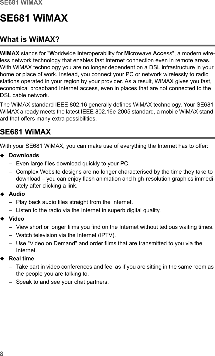 8SE681 WiMAXSE681 WiMAX / engbt / SE681_FUG_EN_9 / Product_intro.fm / 18.5.11Schablone 2011_04_07SE681 WiMAXWhat is WiMAX?WiMAX stands for &quot;Worldwide Interoperability for Microwave Access&quot;, a modern wire-less network technology that enables fast Internet connection even in remote areas. With WiMAX technology you are no longer dependent on a DSL infrastructure in your home or place of work. Instead, you connect your PC or network wirelessly to radio stations operated in your region by your provider. As a result, WiMAX gives you fast, economical broadband Internet access, even in places that are not connected to the DSL cable network. The WiMAX standard IEEE 802.16 generally defines WiMAX technology. Your SE681 WiMAX already meets the latest IEEE 802.16e-2005 standard, a mobile WiMAX stand-ard that offers many extra possibilities. SE681 WiMAX With your SE681 WiMAX, you can make use of everything the Internet has to offer:Downloads – Even large files download quickly to your PC.– Complex Website designs are no longer characterised by the time they take to download – you can enjoy flash animation and high-resolution graphics immedi-ately after clicking a link. Audio – Play back audio files straight from the Internet. – Listen to the radio via the Internet in superb digital quality.Video – View short or longer films you find on the Internet without tedious waiting times. – Watch television via the Internet (IPTV).– Use &quot;Video on Demand&quot; and order films that are transmitted to you via the Internet.Real time – Take part in video conferences and feel as if you are sitting in the same room as the people you are talking to. – Speak to and see your chat partners.