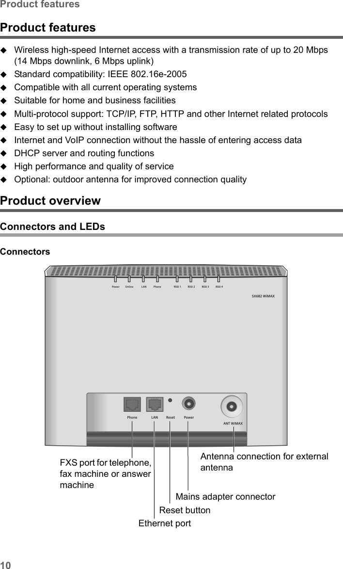 10Product featuresSX682 WiMAX / engbt / SX682_FUG_EN_9 / Product_intro.fm / 17.5.11Schablone 2011_04_07Product featuresWireless high-speed Internet access with a transmission rate of up to 20 Mbps (14 Mbps downlink, 6 Mbps uplink) Standard compatibility: IEEE 802.16e-2005Compatible with all current operating systemsSuitable for home and business facilitiesMulti-protocol support: TCP/IP, FTP, HTTP and other Internet related protocolsEasy to set up without installing softwareInternet and VoIP connection without the hassle of entering access dataDHCP server and routing functions High performance and quality of serviceOptional: outdoor antenna for improved connection qualityProduct overview Connectors and LEDsConnectors FXS port for telephone, fax machine or answer machineReset button Ethernet portMains adapter connectorAntenna connection for external antenna