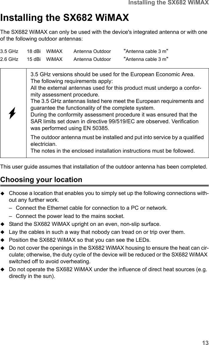 13Installing the SX682 WiMAXSX682 WiMAX / engbt / SX682_FUG_EN_9 / Installation.fm / 17.5.11Schablone 2011_04_07Installing the SX682 WiMAX The SX682 WiMAX can only be used with the device&apos;s integrated antenna or with one of the following outdoor antennas:This user guide assumes that installation of the outdoor antenna has been completed. Choosing your locationChoose a location that enables you to simply set up the following connections with-out any further work. – Connect the Ethernet cable for connection to a PC or network. – Connect the power lead to the mains socket. Stand the SX682 WiMAX upright on an even, non-slip surface. Lay the cables in such a way that nobody can tread on or trip over them.Position the SX682 WiMAX so that you can see the LEDs.Do not cover the openings in the SX682 WiMAX housing to ensure the heat can cir-culate; otherwise, the duty cycle of the device will be reduced or the SX682 WiMAX switched off to avoid overheating. Do not operate the SX682 WiMAX under the influence of direct heat sources (e.g. directly in the sun). 3.5 GHz 18 dBi WiMAX Antenna Outdoor &quot;Antenna cable 3 m&quot;2.6 GHz 15 dBi WiMAX Antenna Outdoor &quot;Antenna cable 3 m&quot;3.5 GHz versions should be used for the European Economic Area.The following requirements apply:All the external antennas used for this product must undergo a confor-mity assessment procedure. The 3.5 GHz antennas listed here meet the European requirements and guarantee the functionality of the complete system.During the conformity assessment procedure it was ensured that the SAR limits set down in directive 99/519/EC are observed. Verification was performed using EN 50385. The outdoor antenna must be installed and put into service by a qualified electrician.The notes in the enclosed installation instructions must be followed.