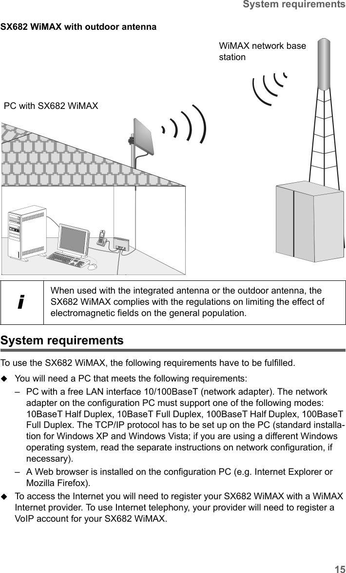 15System requirementsSX682 WiMAX / engbt / SX682_FUG_EN_9 / Installation.fm / 17.5.11Schablone 2011_04_07SX682 WiMAX with outdoor antennaSystem requirementsTo use the SX682 WiMAX, the following requirements have to be fulfilled. You will need a PC that meets the following requirements:– PC with a free LAN interface 10/100BaseT (network adapter). The network adapter on the configuration PC must support one of the following modes: 10BaseT Half Duplex, 10BaseT Full Duplex, 100BaseT Half Duplex, 100BaseT Full Duplex. The TCP/IP protocol has to be set up on the PC (standard installa-tion for Windows XP and Windows Vista; if you are using a different Windows operating system, read the separate instructions on network configuration, if necessary).– A Web browser is installed on the configuration PC (e.g. Internet Explorer or Mozilla Firefox).To access the Internet you will need to register your SX682 WiMAX with a WiMAX Internet provider. To use Internet telephony, your provider will need to register a VoIP account for your SX682 WiMAX.iWhen used with the integrated antenna or the outdoor antenna, the SX682 WiMAX complies with the regulations on limiting the effect of electromagnetic fields on the general population.PC with SX682 WiMAXWiMAX network base station