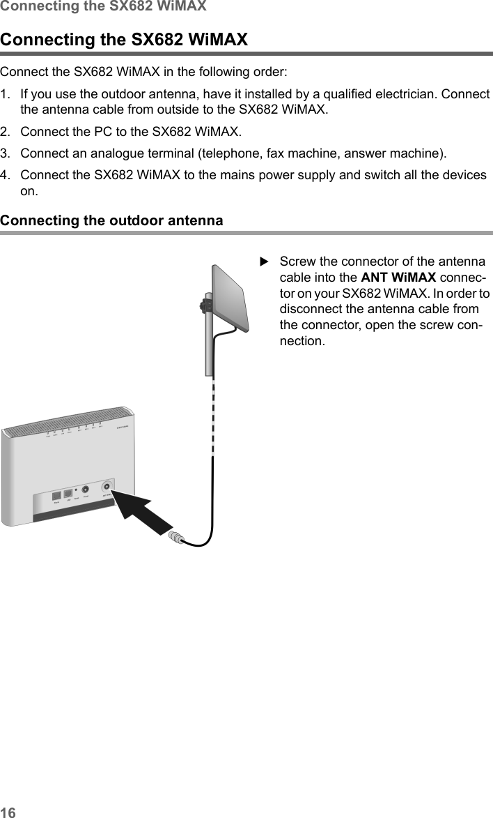 16Connecting the SX682 WiMAXSX682 WiMAX / engbt / SX682_FUG_EN_9 / Installation.fm / 17.5.11Schablone 2011_04_07Connecting the SX682 WiMAX Connect the SX682 WiMAX in the following order: 1. If you use the outdoor antenna, have it installed by a qualified electrician. Connect the antenna cable from outside to the SX682 WiMAX. 2. Connect the PC to the SX682 WiMAX.3. Connect an analogue terminal (telephone, fax machine, answer machine). 4. Connect the SX682 WiMAX to the mains power supply and switch all the devices on. Connecting the outdoor antennaScrew the connector of the antenna cable into the ANT WiMAX connec-tor on your SX682 WiMAX. In order to disconnect the antenna cable from the connector, open the screw con-nection.