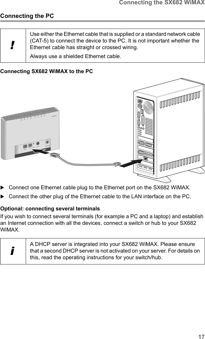 17Connecting the SX682 WiMAXSX682 WiMAX / engbt / SX682_FUG_EN_9 / Installation.fm / 17.5.11Schablone 2011_04_07Connecting the PCConnecting SX682 WiMAX to the PC Connect one Ethernet cable plug to the Ethernet port on the SX682 WiMAX. Connect the other plug of the Ethernet cable to the LAN interface on the PC.Optional: connecting several terminalsIf you wish to connect several terminals (for example a PC and a laptop) and establish an Internet connection with all the devices, connect a switch or hub to your SX682 WiMAX. !Use either the Ethernet cable that is supplied or a standard network cable (CAT-5) to connect the device to the PC. It is not important whether the Ethernet cable has straight or crossed wiring.Always use a shielded Ethernet cable.iA DHCP server is integrated into your SX682 WiMAX. Please ensure that a second DHCP server is not activated on your server. For details on this, read the operating instructions for your switch/hub.