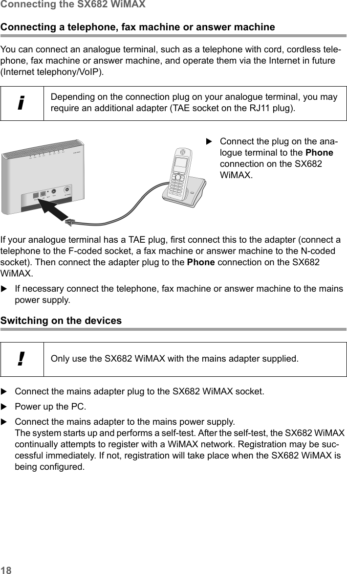 18Connecting the SX682 WiMAXSX682 WiMAX / engbt / SX682_FUG_EN_9 / Installation.fm / 17.5.11Schablone 2011_04_07Connecting a telephone, fax machine or answer machineYou can connect an analogue terminal, such as a telephone with cord, cordless tele-phone, fax machine or answer machine, and operate them via the Internet in future (Internet telephony/VoIP).If your analogue terminal has a TAE plug, first connect this to the adapter (connect a telephone to the F-coded socket, a fax machine or answer machine to the N-coded socket). Then connect the adapter plug to the Phone connection on the SX682 WiMAX. If necessary connect the telephone, fax machine or answer machine to the mains power supply. Switching on the devicesConnect the mains adapter plug to the SX682 WiMAX socket.Power up the PC.Connect the mains adapter to the mains power supply. The system starts up and performs a self-test. After the self-test, the SX682 WiMAX continually attempts to register with a WiMAX network. Registration may be suc-cessful immediately. If not, registration will take place when the SX682 WiMAX is being configured.iDepending on the connection plug on your analogue terminal, you may require an additional adapter (TAE socket on the RJ11 plug). Connect the plug on the ana-logue terminal to the Phone connection on the SX682 WiMAX. !Only use the SX682 WiMAX with the mains adapter supplied. 