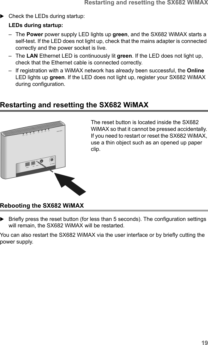 19Restarting and resetting the SX682 WiMAXSX682 WiMAX / engbt / SX682_FUG_EN_9 / Installation.fm / 17.5.11Schablone 2011_04_07Check the LEDs during startup:LEDs during startup: –The Power power supply LED lights up green, and the SX682 WiMAX starts a self-test. If the LED does not light up, check that the mains adapter is connected correctly and the power socket is live.–The LAN Ethernet LED is continuously lit green. If the LED does not light up, check that the Ethernet cable is connected correctly.– If registration with a WiMAX network has already been successful, the Online LED lights up green. If the LED does not light up, register your SX682 WiMAX during configuration.Restarting and resetting the SX682 WiMAXRebooting the SX682 WiMAXBriefly press the reset button (for less than 5 seconds). The configuration settings will remain, the SX682 WiMAX will be restarted.You can also restart the SX682 WiMAX via the user interface or by briefly cutting the power supply.The reset button is located inside the SX682 WiMAX so that it cannot be pressed accidentally. If you need to restart or reset the SX682 WiMAX, use a thin object such as an opened up paper clip.