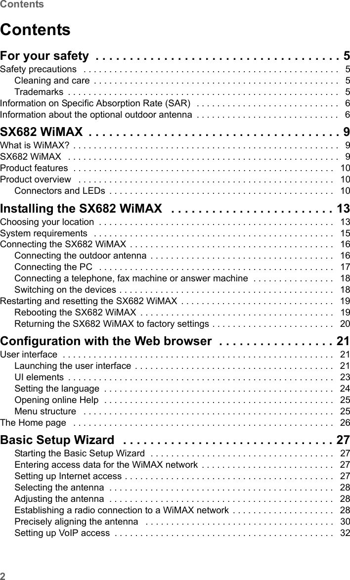 2ContentsSX682 WiMAX / engbt / SX682_FUG_EN_9 / SX682_SE681IVZ.fm / 17.5.11Schablone 2011_04_07ContentsFor your safety . . . . . . . . . . . . . . . . . . . . . . . . . . . . . . . . . . . . 5Safety precautions  . . . . . . . . . . . . . . . . . . . . . . . . . . . . . . . . . . . . . . . . . . . . . . . . . .  5Cleaning and care . . . . . . . . . . . . . . . . . . . . . . . . . . . . . . . . . . . . . . . . . . . . . . . .  5Trademarks . . . . . . . . . . . . . . . . . . . . . . . . . . . . . . . . . . . . . . . . . . . . . . . . . . . . .  5Information on Specific Absorption Rate (SAR)  . . . . . . . . . . . . . . . . . . . . . . . . . . . .  6Information about the optional outdoor antenna . . . . . . . . . . . . . . . . . . . . . . . . . . . .  6SX682 WiMAX . . . . . . . . . . . . . . . . . . . . . . . . . . . . . . . . . . . . . 9What is WiMAX? . . . . . . . . . . . . . . . . . . . . . . . . . . . . . . . . . . . . . . . . . . . . . . . . . . . .  9SX682 WiMAX  . . . . . . . . . . . . . . . . . . . . . . . . . . . . . . . . . . . . . . . . . . . . . . . . . . . . .  9Product features  . . . . . . . . . . . . . . . . . . . . . . . . . . . . . . . . . . . . . . . . . . . . . . . . . . .  10Product overview  . . . . . . . . . . . . . . . . . . . . . . . . . . . . . . . . . . . . . . . . . . . . . . . . . .  10Connectors and LEDs . . . . . . . . . . . . . . . . . . . . . . . . . . . . . . . . . . . . . . . . . . . .  10Installing the SX682 WiMAX  . . . . . . . . . . . . . . . . . . . . . . . . 13Choosing your location . . . . . . . . . . . . . . . . . . . . . . . . . . . . . . . . . . . . . . . . . . . . . .  13System requirements  . . . . . . . . . . . . . . . . . . . . . . . . . . . . . . . . . . . . . . . . . . . . . . .  15Connecting the SX682 WiMAX . . . . . . . . . . . . . . . . . . . . . . . . . . . . . . . . . . . . . . . .  16Connecting the outdoor antenna . . . . . . . . . . . . . . . . . . . . . . . . . . . . . . . . . . . .  16Connecting the PC  . . . . . . . . . . . . . . . . . . . . . . . . . . . . . . . . . . . . . . . . . . . . . .  17Connecting a telephone, fax machine or answer machine  . . . . . . . . . . . . . . . .  18Switching on the devices . . . . . . . . . . . . . . . . . . . . . . . . . . . . . . . . . . . . . . . . . .  18Restarting and resetting the SX682 WiMAX . . . . . . . . . . . . . . . . . . . . . . . . . . . . . .  19Rebooting the SX682 WiMAX . . . . . . . . . . . . . . . . . . . . . . . . . . . . . . . . . . . . . .  19Returning the SX682 WiMAX to factory settings . . . . . . . . . . . . . . . . . . . . . . . .  20Configuration with the Web browser  . . . . . . . . . . . . . . . . . 21User interface  . . . . . . . . . . . . . . . . . . . . . . . . . . . . . . . . . . . . . . . . . . . . . . . . . . . . .  21Launching the user interface . . . . . . . . . . . . . . . . . . . . . . . . . . . . . . . . . . . . . . .  21UI elements . . . . . . . . . . . . . . . . . . . . . . . . . . . . . . . . . . . . . . . . . . . . . . . . . . . .  23Setting the language . . . . . . . . . . . . . . . . . . . . . . . . . . . . . . . . . . . . . . . . . . . . .  24Opening online Help  . . . . . . . . . . . . . . . . . . . . . . . . . . . . . . . . . . . . . . . . . . . . .  25Menu structure  . . . . . . . . . . . . . . . . . . . . . . . . . . . . . . . . . . . . . . . . . . . . . . . . .  25The Home page  . . . . . . . . . . . . . . . . . . . . . . . . . . . . . . . . . . . . . . . . . . . . . . . . . . .  26Basic Setup Wizard  . . . . . . . . . . . . . . . . . . . . . . . . . . . . . . . 27Starting the Basic Setup Wizard  . . . . . . . . . . . . . . . . . . . . . . . . . . . . . . . . . . . .  27Entering access data for the WiMAX network . . . . . . . . . . . . . . . . . . . . . . . . . .  27Setting up Internet access . . . . . . . . . . . . . . . . . . . . . . . . . . . . . . . . . . . . . . . . .  27Selecting the antenna . . . . . . . . . . . . . . . . . . . . . . . . . . . . . . . . . . . . . . . . . . . .  28Adjusting the antenna . . . . . . . . . . . . . . . . . . . . . . . . . . . . . . . . . . . . . . . . . . . .  28Establishing a radio connection to a WiMAX network . . . . . . . . . . . . . . . . . . . .  28Precisely aligning the antenna  . . . . . . . . . . . . . . . . . . . . . . . . . . . . . . . . . . . . .  30Setting up VoIP access . . . . . . . . . . . . . . . . . . . . . . . . . . . . . . . . . . . . . . . . . . .  32