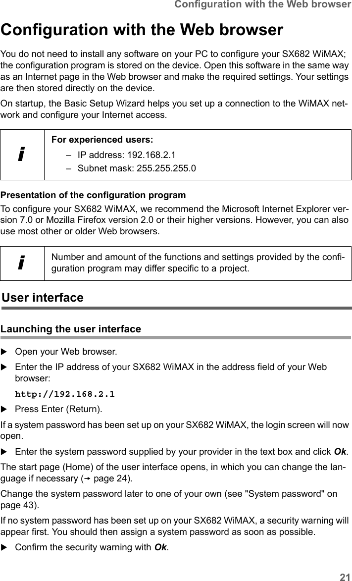 21Configuration with the Web browserSX682 WiMAX / engbt / SX682_FUG_EN_9 / Basic_configuration.fm / 17.5.11Schablone 2011_04_07Configuration with the Web browserYou do not need to install any software on your PC to configure your SX682 WiMAX; the configuration program is stored on the device. Open this software in the same way as an Internet page in the Web browser and make the required settings. Your settings are then stored directly on the device. On startup, the Basic Setup Wizard helps you set up a connection to the WiMAX net-work and configure your Internet access.Presentation of the configuration programTo configure your SX682 WiMAX, we recommend the Microsoft Internet Explorer ver-sion 7.0 or Mozilla Firefox version 2.0 or their higher versions. However, you can also use most other or older Web browsers.Launching the user interfaceOpen your Web browser.Enter the IP address of your SX682 WiMAX in the address field of your Web browser:http://192.168.2.1 Press Enter (Return).If a system password has been set up on your SX682 WiMAX, the login screen will now open. Enter the system password supplied by your provider in the text box and click Ok. The start page (Home) of the user interface opens, in which you can change the lan-guage if necessary (page 24).Change the system password later to one of your own (see &quot;System password&quot; on page 43). If no system password has been set up on your SX682 WiMAX, a security warning will appear first. You should then assign a system password as soon as possible.Confirm the security warning with Ok. iFor experienced users: – IP address: 192.168.2.1– Subnet mask: 255.255.255.0iNumber and amount of the functions and settings provided by the confi-guration program may differ specific to a project.User interface