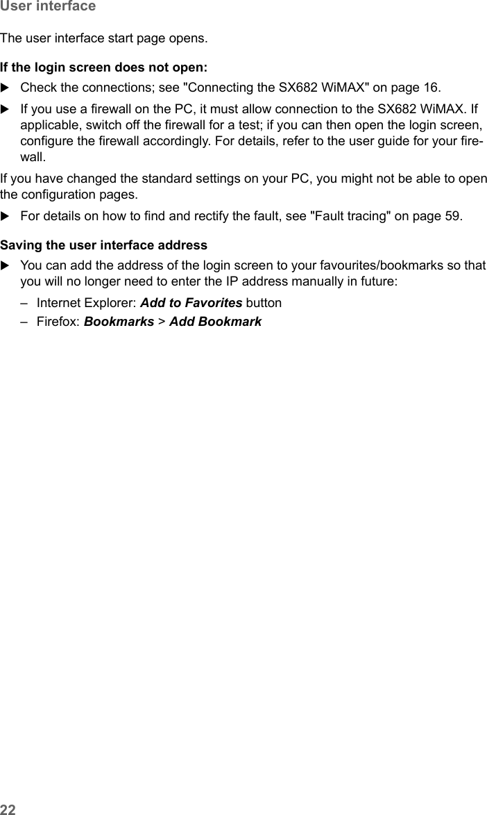 22User interfaceSX682 WiMAX / engbt / SX682_FUG_EN_9 / Basic_configuration.fm / 17.5.11Schablone 2011_04_07The user interface start page opens.If the login screen does not open:Check the connections; see &quot;Connecting the SX682 WiMAX&quot; on page 16. If you use a firewall on the PC, it must allow connection to the SX682 WiMAX. If applicable, switch off the firewall for a test; if you can then open the login screen, configure the firewall accordingly. For details, refer to the user guide for your fire-wall.If you have changed the standard settings on your PC, you might not be able to open the configuration pages. For details on how to find and rectify the fault, see &quot;Fault tracing&quot; on page 59.Saving the user interface addressYou can add the address of the login screen to your favourites/bookmarks so that you will no longer need to enter the IP address manually in future:– Internet Explorer: Add to Favorites button – Firefox: Bookmarks &gt; Add Bookmark 