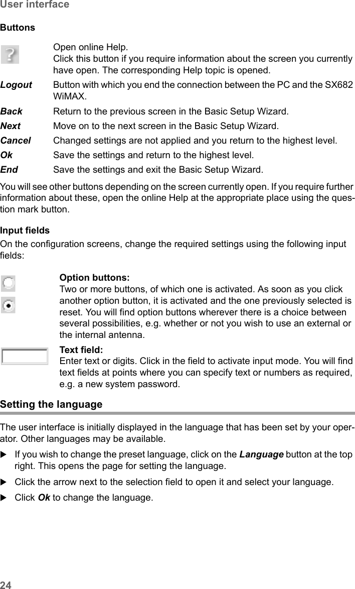 24User interfaceSX682 WiMAX / engbt / SX682_FUG_EN_9 / Basic_configuration.fm / 17.5.11Schablone 2011_04_07Buttons You will see other buttons depending on the screen currently open. If you require further information about these, open the online Help at the appropriate place using the ques-tion mark button.Input fields On the configuration screens, change the required settings using the following input fields: Open online Help. Click this button if you require information about the screen you currently have open. The corresponding Help topic is opened. Logout  Button with which you end the connection between the PC and the SX682 WiMAX.Back  Return to the previous screen in the Basic Setup Wizard.Next  Move on to the next screen in the Basic Setup Wizard.Cancel  Changed settings are not applied and you return to the highest level.Ok  Save the settings and return to the highest level.End  Save the settings and exit the Basic Setup Wizard.Option buttons:Two or more buttons, of which one is activated. As soon as you click another option button, it is activated and the one previously selected is reset. You will find option buttons wherever there is a choice between several possibilities, e.g. whether or not you wish to use an external or the internal antenna.Text field:Enter text or digits. Click in the field to activate input mode. You will find text fields at points where you can specify text or numbers as required, e.g. a new system password.Setting the languageThe user interface is initially displayed in the language that has been set by your oper-ator. Other languages may be available. If you wish to change the preset language, click on the Language button at the top right. This opens the page for setting the language.Click the arrow next to the selection field to open it and select your language.Click Ok to change the language.