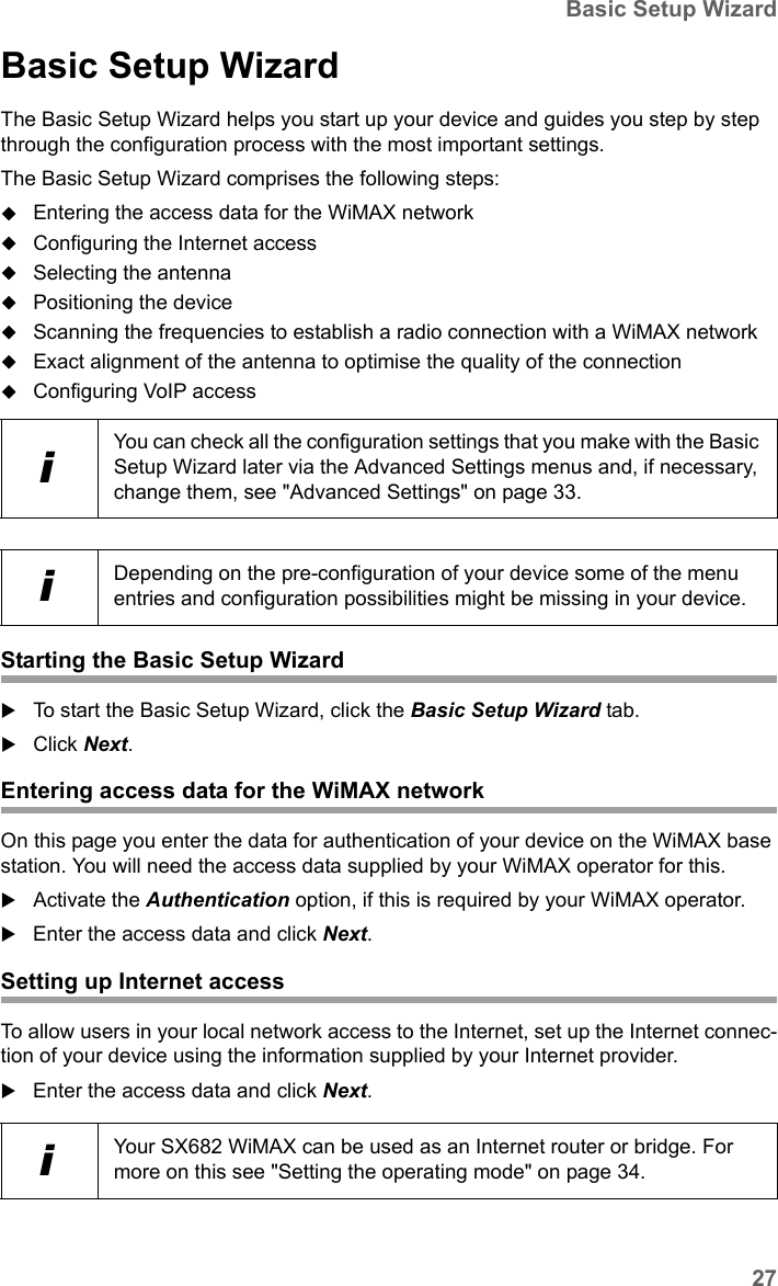 27Basic Setup WizardSX682 WiMAX / engbt / SX682_FUG_EN_9 / Basic_configuration.fm / 17.5.11Schablone 2011_04_07Basic Setup WizardThe Basic Setup Wizard helps you start up your device and guides you step by step through the configuration process with the most important settings.The Basic Setup Wizard comprises the following steps:Entering the access data for the WiMAX networkConfiguring the Internet accessSelecting the antennaPositioning the deviceScanning the frequencies to establish a radio connection with a WiMAX networkExact alignment of the antenna to optimise the quality of the connectionConfiguring VoIP accessStarting the Basic Setup WizardTo start the Basic Setup Wizard, click the Basic Setup Wizard tab.Click Next.Entering access data for the WiMAX networkOn this page you enter the data for authentication of your device on the WiMAX base station. You will need the access data supplied by your WiMAX operator for this.Activate the Authentication option, if this is required by your WiMAX operator.Enter the access data and click Next.Setting up Internet accessTo allow users in your local network access to the Internet, set up the Internet connec-tion of your device using the information supplied by your Internet provider.Enter the access data and click Next.iYou can check all the configuration settings that you make with the Basic Setup Wizard later via the Advanced Settings menus and, if necessary, change them, see &quot;Advanced Settings&quot; on page 33.iDepending on the pre-configuration of your device some of the menu entries and configuration possibilities might be missing in your device.iYour SX682 WiMAX can be used as an Internet router or bridge. For more on this see &quot;Setting the operating mode&quot; on page 34.