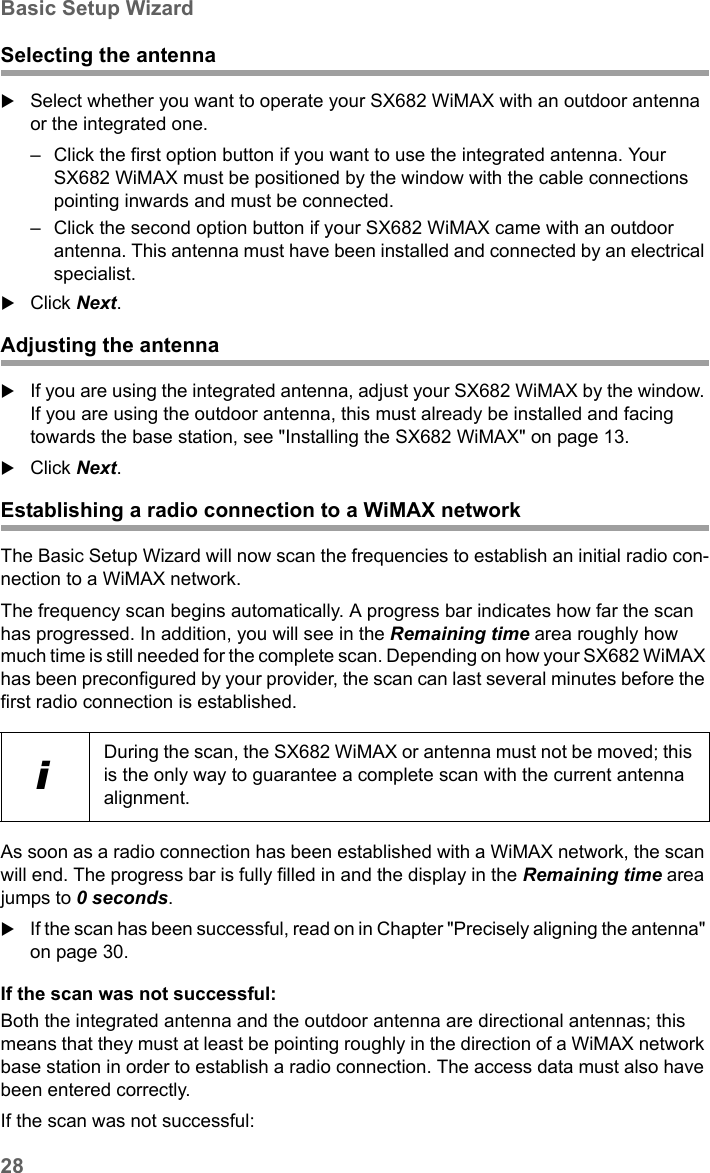 28Basic Setup WizardSX682 WiMAX / engbt / SX682_FUG_EN_9 / Basic_configuration.fm / 17.5.11Schablone 2011_04_07Selecting the antennaSelect whether you want to operate your SX682 WiMAX with an outdoor antenna or the integrated one. – Click the first option button if you want to use the integrated antenna. Your SX682 WiMAX must be positioned by the window with the cable connections pointing inwards and must be connected.– Click the second option button if your SX682 WiMAX came with an outdoor antenna. This antenna must have been installed and connected by an electrical specialist.Click Next.Adjusting the antennaIf you are using the integrated antenna, adjust your SX682 WiMAX by the window. If you are using the outdoor antenna, this must already be installed and facing towards the base station, see &quot;Installing the SX682 WiMAX&quot; on page 13. Click Next.Establishing a radio connection to a WiMAX networkThe Basic Setup Wizard will now scan the frequencies to establish an initial radio con-nection to a WiMAX network.The frequency scan begins automatically. A progress bar indicates how far the scan has progressed. In addition, you will see in the Remaining time area roughly how much time is still needed for the complete scan. Depending on how your SX682 WiMAX has been preconfigured by your provider, the scan can last several minutes before the first radio connection is established.As soon as a radio connection has been established with a WiMAX network, the scan will end. The progress bar is fully filled in and the display in the Remaining time area jumps to 0 seconds.If the scan has been successful, read on in Chapter &quot;Precisely aligning the antenna&quot; on page 30.If the scan was not successful:Both the integrated antenna and the outdoor antenna are directional antennas; this means that they must at least be pointing roughly in the direction of a WiMAX network base station in order to establish a radio connection. The access data must also have been entered correctly.If the scan was not successful:iDuring the scan, the SX682 WiMAX or antenna must not be moved; this is the only way to guarantee a complete scan with the current antenna alignment.