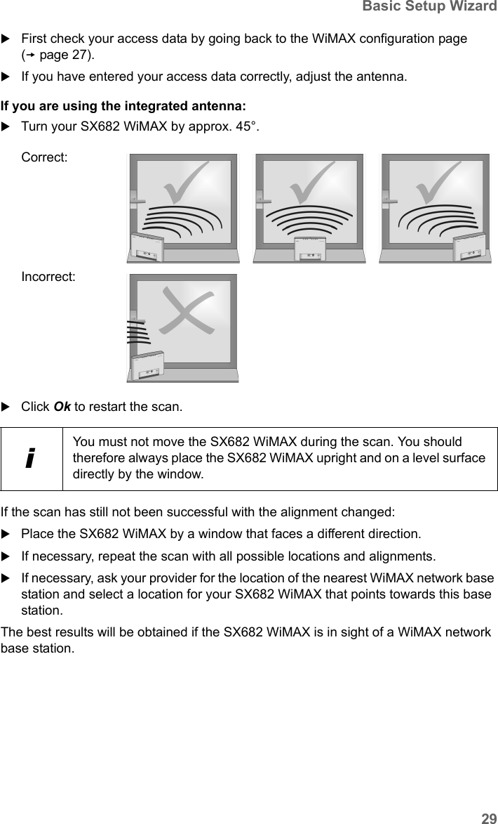 29Basic Setup WizardSX682 WiMAX / engbt / SX682_FUG_EN_9 / Basic_configuration.fm / 17.5.11Schablone 2011_04_07First check your access data by going back to the WiMAX configuration page (page 27).If you have entered your access data correctly, adjust the antenna.If you are using the integrated antenna:Turn your SX682 WiMAX by approx. 45°. Click Ok to restart the scan.If the scan has still not been successful with the alignment changed:Place the SX682 WiMAX by a window that faces a different direction. If necessary, repeat the scan with all possible locations and alignments.If necessary, ask your provider for the location of the nearest WiMAX network base station and select a location for your SX682 WiMAX that points towards this base station.The best results will be obtained if the SX682 WiMAX is in sight of a WiMAX network base station. Correct:Incorrect:iYou must not move the SX682 WiMAX during the scan. You should therefore always place the SX682 WiMAX upright and on a level surface directly by the window.